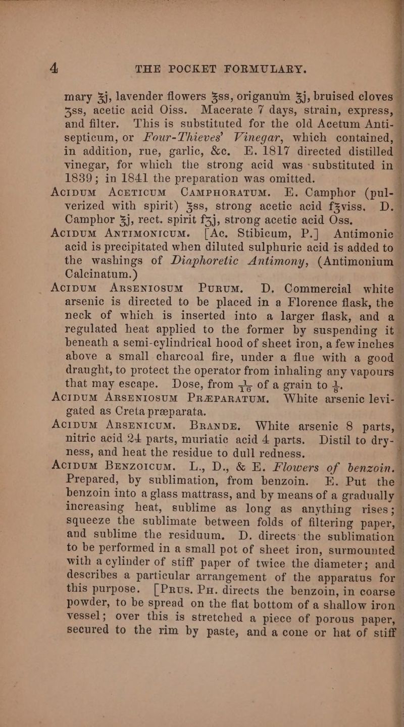 mary 3j, lavender flowers 3ss, origanum 3j, bruised cloves © 588, acetic acid Oiss. Macerate 7 days, strain, express, and filter. This is substituted for the old Acetum Anti- — septicum, or Four-Thieves’ Vinegar, which contained, in addition, rue, garlic, &amp;c. E.1817 directed distilled vinegar, for which the strong acid was -substituted in ~ 1839; in 1841 the preparation was omitted. So A lng aT verized with spirit) 3ss, strong acetic acid fZviss, D. Camphor 3j, rect. spirit f5j, strong acetic acid Oss, acid is precipitated when diluted sulphuric acid is added to the washings of Diaphoretic Antimony, (Antimonium Calcinatum. ) arsenic is directed to be placed in a Florence flask, the neck of which is inserted into a larger flask, and a regulated heat applied to the former by suspending it beneath a semi-cylindrical hood of sheet iron, a fewinches | above a small charcoal fire, under a flue with a good © draught, to protect the operator from inhaling any vapours — that may escape. Dose, from + of a grain to +. Saas gated as Creta preparata. nitric acid 24 parts, muriatic acid 4 parts. Distil to dry-_ ness, and heat the residue to dull redness. Prepared, by sublimation, from benzoin. EK. Put hel benzoin into a glass mattrass, and by means of a gradually increasing heat, sublime as long as anything rises; squeeze the sublimate between folds of filtering paper, ‘ and sublime the residuum. D. directs: the sublimation 3 to be performed in a small pot of sheet iron, surmounted — with acylinder of stiff paper of twice the diameter; and — describes a particular arrangement of the apparatus for this purpose. [Prus. Pu. directs the benzoin, in coarse powder, to be spread on the flat bottom of a shallow iron vessel; over this is stretched a piece of porous paper, — secured to the rim by paste, and a cone or hat of stiff