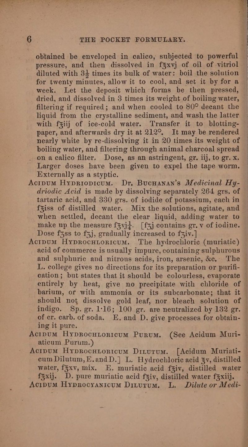 obtained be enveloped in calico, subjected to powerful pressure, and then dissolved in f§%xvj of oil of -vitriol diluted with 34 times its bulk of water: boil the solution for twenty minutes, allow it to cool, and set it by for a week. Let the deposit which forms be then pressed, dried, and dissolved in 3 times its weight of boiling water, filtering if required; and when cooled to 80° decant the liquid from the crystalline sediment, and wash the latter with fziij of ice-cold water. Transfer it to blotting- paper, and afterwards dry it at 212°. It may be rendered nearly white by re-dissolving it in 20 times its weight of boiling water, and filtering through animal charcoal spread on a calico filter, Dose, as an astringent, gr. iij, to gr. x. Larger doses have been given to expel the tape worm. Externally as a styptic. Acipum Hypriopicum. Dr, BucHanan’s Medicinal Hy- driodic Acid is made by dissolving separately 264 grs. of tartaric acid, and 330 grs. of iodide of potassium, each in fziss of distilled water. Mix the solutions, agitate, and when settled, decant the clear liquid, adding water to make up the measure f3vjf. [f3j contains gr. v of iodine. Dose f3ss to f5j, gradually increased to faiv. | Actpum Hyprocutorioum. The hydrochloric (muriatic) acid of commerce is usually impure, containing sulphurous and sulphuric and nitrous acids, iron, arsenic, &amp;c,. The L. college gives no directions for its preparation or purifi- cation; but states that it should be colourless, evaporate — entirely by heat, give no precipitate with chloride of barium, or with ammonia or its subcarbonate; that it should not dissolve gold leaf, nor bleach solution of indigo. Sp. gr. 1:16; 100 gr. are neutralized by 132 gr. of cr. carb. of “soda, E, and D. give processes for obtain- ing it pure. . Acipum Hyprocutoricum Purum. (See Acidum Muri- aticum Purum.) Acipum Hyprocutoricum Ditutum. [Acidum Mauriati- cum Dilutum,K.andD.] L. Hydrochloric acid 3yv, distilled water, f3xv, mix. KE. muriatic acid fZiv, distilled water f%xij. D. pure muriatic acid fziv, distilled water f3xiij. AcipuM Hyprocyanicum Dinurum., L. Dilute or Medi-