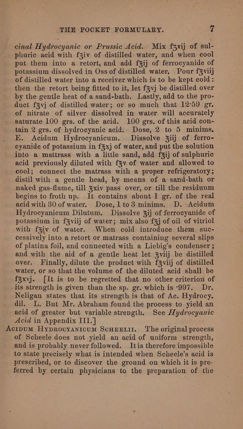 cinal Hydrocyanic or Prussic Acid. Mix f3vij of sul- phuric acid with fziv of distilled water, and when cool put them into a retort, and add f%ij of ferrocyanide of potassium dissolved in Oss of distilled water. Pour f3viij of distilled water into a receiver which is to be kept cold: then the retort being fitted to it, let f5vj be distilled over by the gentle heat of a sand-bath. Lastly, add to the pro- duct fzvj of distilled water; or so much that 12°59 gr. of nitrate of silver dissolved in water will accurately saturate 100 grs. of the acid. 100 grs. of this acid con- tain 2 grs. of hydrocyanic acid. Dose, 2 to 5 minims, E. Acidum Hydrocyanicum. Dissolve 3iij of ferro- cyanide of potassium in f%xj of water, and put the solution into a mattrass with a little sand, add f%ij of sulphuric acid previously diluted with f%v of water and allowed to cool; connect the matrass with a proper refrigeratory ; distil with a gentle head, by means of a sand-bath or naked gas-flame, till %xiv pass over, or till the residuum begins to froth up. It contains about 1 gr. of the real acid with 30 of water. Dose, lto3 minims. D. Acidum Hydrocyanicum Dilutum. Dissolve 3ij of ferrocyanide of potassium in f%viij of water; mix also f3j of oil of vitriol with f%iv of water. When cold introduce them suc- cessively into. a retort or matrass containing several slips of platina foil, and connected with a Liebig’s condenser ; and with the aid of a gentle heat let Zviij be distilled over. Finally, dilute the product with f3Zviij of distilled water, or so that the volume of the diluted acid shall be fsxvj. [It is to be regretted that no other criterion of -its strength is given than the sp. gr. which is ‘997. Dr. Neligan states that its strength is that of Ac. Hydrocy. dil. Li, But Mr. Abraham found the process to yield an - acid of greater but variable strength. See Hydrocyanic Acid in Appendix ITI.] Acipum Hyprocyanicum Scuxrstit. The original process of Scheele does not yield an acid of uniform strength, and is probably never followed. Itis therefore impossible to state precisely what is intended when Scheele’s acid is prescribed, or to discover the ground on which it is pre- ferred by certain physicians to the preparation of the