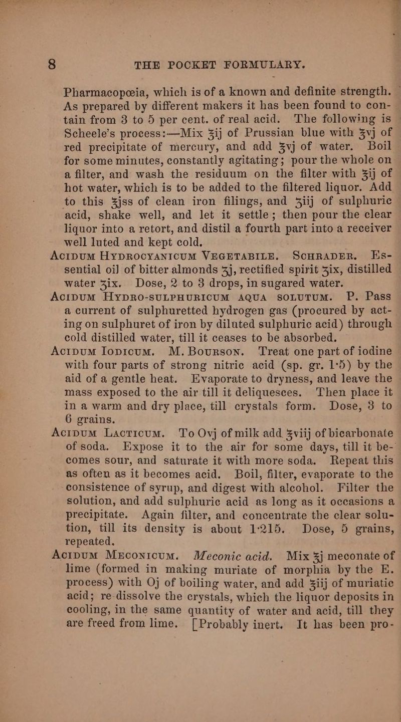 Pharmacopeeia, which is of a known and definite strength. — As prepared by different makers it has been found to con- tain from 3 to 5 per cent. of real acid. The following is — Scheele’s process:—Mix 3ij of Prussian blue with 3vj of red precipitate of mercury, and add 3vj of water. Boil for some minutes, constantly agitating; pour the whole on a filter, and wash the residuum on the filter with 3ij of hot water, which is to be added to the filtered liquor. Add to this 3jss of clean iron filings, and 3iij of sulphuric acid, shake well, and let it settle; then pour the clear liquor into a retort, and distil a fourth part into a receiver well luted and kept cold. ActpuM HyprocyaNIcuM VEGETABILE. SoHRADER. KEs- sential oi] of bitter almonds 3), rectified spirit ix, distilled water 3ix. Dose, 2 to 3 drops, in sugared water. AciDUM HyDRO-sULPHURICUM AQUA soLUTUM. P. Pass a current of sulphuretted hydrogen gas (procured by act- ing on sulphuret of iron by diluted sulphuric acid) through cold distilled water, till it ceases to be absorbed. Actpum Iopicum. M.Bovurson. Treat one part of iodine with four parts of strong nitric acid (sp. gr. 1:5) by the aid of a gentle heat. Evaporate to dryness, and leave the mass exposed to the air till it deliquesces. Then place it in a warm and dry place, till crystals form. Dose, 3 to 6 grains. Acipum Lactricum. To Ovj of milk add Sviij of bicarbonate of soda. Expose it to the air for some days, till it be- comes sour, and saturate it with more soda. Repeat this as often as it becomes acid. Boil, filter, evaporate to the consistence of syrup, and digest with alcohol. Filter the solution, and add sulphuric acid as long as it occasions a precipitate. Again filter, and concentrate the clear solu- tion, till its density is about 1:215. Dose, 5 grains, repeated. Acipum Merconicum. WMeconic acid. Mix 3j meconate of lime (formed in making muriate of morphia by the E. process) with Oj of boiling water, and add 3iij of muriatic acid; re dissolve the crystals, which the liquor deposits in cooling, in the same quantity of water and acid, till they are freed from lime. [Probably inert. It has been pro-