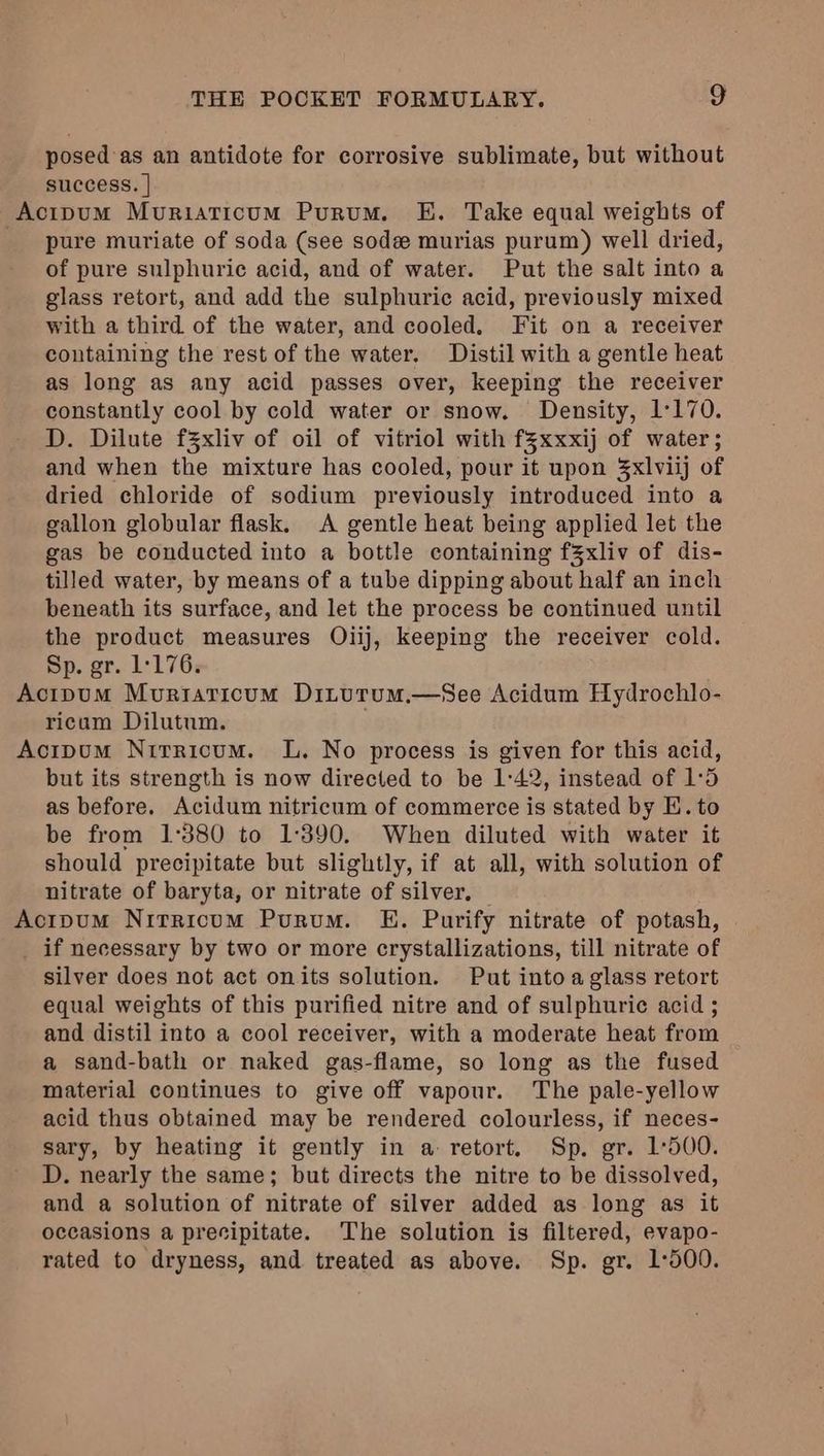 posed as an antidote for corrosive sublimate, but without success. | Acipum Muriaricum Purum. E. Take equal weights of pure muriate of soda (see sode murias purum) well dried, of pure sulphuric acid, and of water. Put the salt into a glass retort, and add the sulphuric acid, previously mixed with a third of the water, and cooled. Fit on a receiver containing the rest of the water. Distil with a gentle heat as long as any acid passes over, keeping the receiver constantly cool by cold water or snow. Density, 1°170. D. Dilute f3xliv of oil of vitriol with fZxxxij of water; and when the mixture has cooled, pour it upon 3xlviij of dried chloride of sodium previously introduced into a gallon globular flask. A gentle heat being applied let the gas be conducted into a bottle containing f3xliv of dis- tilled water, by means of a tube dipping about half an inch beneath its surface, and let the process be continued until the product measures Oiij, keeping the receiver cold. Sp. gr. L176. Acipum Mouriaricum Ditutum.—See Acidum Hydrochlo- ricuam Dilutum. . Acipum Nirricum. IL. No process is given for this acid, but its strength is now directed to be 1°42, instead of 1:5 as before. Acidum nitricum of commerce is stated by E. to be from 1:380 to 1:390. When diluted with water it should precipitate but slightly, if at all, with solution of nitrate of baryta, or nitrate of silver, ActpuM Nitricum Purum. E. Purify nitrate of potash, _ if necessary by two or more crystallizations, till nitrate of silver does not act onits solution. Put into a glass retort equal weights of this purified nitre and of sulphuric acid ; and distil into a cool receiver, with a moderate heat from a sand-bath or naked gas-flame, so long as the fused material continues to give off vapour. The pale-yellow acid thus obtained may be rendered colourless, if neces- sary, by heating it gently in a retort. Sp. gr. 1500. D. nearly the same; but directs the nitre to be dissolved, and a solution of nitrate of silver added as long as it occasions a precipitate. The solution is filtered, evapo- rated to dryness, and treated as above. Sp. gr. 1:500.