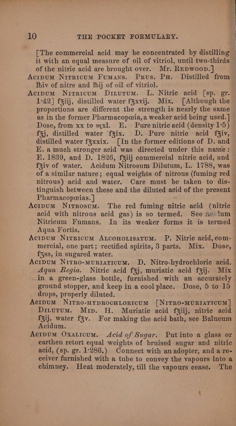 [The commercial acid may be concentrated by distilling © it with an equal measure of oil of vitriol, until two-thirds of the nitric acid are brought over. Mr. Repwoop. ] Acipum Nitricum Fumans. Prvus. Pu. Distilled from — Tbiv of nitre and tbij of oil of vitriol. Acipum Nitrricum Ditutum. L. Nitrie acid [sp. gr. 1-42] f3iij, distilled water fZxvij. Mix. [Although the proportions are different the strength is nearly the same as in the former Pharmacopeeia, a weaker acid being used. ] Dose, from xx to mxl. E. Pure nitric acid (density 1:5) f3j, distilled water fZix. D. Pure nitric acid f3iv, distilled water fZxxix. [In the former editions of D. and E. a much stronger acid was directed under this name: EK. 1839, and D. 1826, fziij commercial nitric acid, and fsiv of water. Acidum Nitrosum Dilutum, L. 1788, was of a similar nature; equal weights of nitrous (fuming red nitrous) acid: and water. Care must be taken to dis- tinguish between these and the diluted acid of the present Pharmacoperias. | ActpumM Nirrosum. The red fuming nitric acid (nitric acid with nitrous acid gas) is so termed. See Ae lum Nitricum Fumans. In its weaker forms it is termed Aqua Fortis. Acipum Nirricum Axnconorisatum. P, Nitric acid, com- mercial, one part; rectified spirits, 3 parts. Mix. Dose, f5ss, in sugared water. Acipum Nirro-muriaticum. D. Nitro-hydrochlorie acid. Aqua Regia. Nitric acid f3j, muriatic acid fZij. Mix in a green-glass bottle, furnished with an accurately ground stopper, and keep in a cool place. Dose, 5 to 15 drops, properly diluted. Acipum Nirro-HypRocHLoricum [N1ITRO-MURIATICUM | Ditutum. Mrip. H. Mariatie acid f3iij, nitric acid f3ij, water f3v. For making the acid bath, see Balneum Acidum. Actpum Oxaticum. Acid of Sugar. Put into a glass or earthen retort equal weights of bruised sugar and nitric acid, (sp. gr. 1:286.) Connect with an adopter, and a re- ceiver furnished with a tube to convey the vapours into a chimney. Heat moderately, till the vapours cease. The