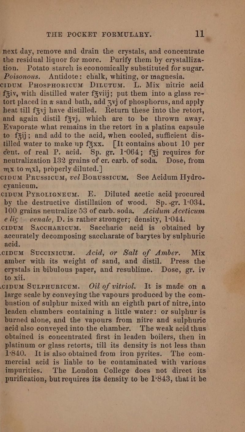 next day, remove and drain the crystals, and concentrate the residual liquor for more. Purify them by crystalliza- tion. Potato starch is economically substituted for sugar. Poisonous. Antidote: chalk, whiting, or magnesia. cCIDUM PuHospHoRIcUM Diturum. L. Mix nitric acid fZiv, with distilled water fZviij; put them into a glass re- tort placed in a sand bath, add 3vj of phosphorus, and apply heat till fZvj have distilled. Return these into the retort, and again distil f§vj, which are to be thrown away. Evaporate what remains in the retort in a platina capsule to f%ij; and add to the acid, when cooled, sufficient dis- tilled water to make up f3xx. [It contains about 10 per cent. of real P. acid. Sp. gr. 1°064; f3j requires for neutralization 132 grains of cr. carb. of soda. Dose, from mx to mxl, properly diluted. ] c1pUM PrussicuM, vel Borussicum. See Acidum Hydro- cyanicum. c1pUM PyrotrenEum. E. Diluted acetic acid procured by the destructive distillation of wood. Sp.-gr. 1:034. 100 grains neutralize 53 of carb. soda. Acidum Aceticum e lig’. venale, D. is rather stronger; density, 1°044. cIDUM SaccHarioum. Saccharic acid is obtained by accurately decomposing saccharate of barytes by sulphuric acid. c1ipuM Svuccrnicum. Acid, or Salt of Amber. Mix amber with its weight of sand, and distil. Press the crystals in bibulous paper, and resublime. Dose, gr. iv to xii. cipum Sunpuuricum. Oil of vitriol. It is made on a large scale by conveying the vapours produced by the com- bustion of sulphur mixed with an eighth part of nitre, into leaden chambers containing a little water: or sulphur is burned alone, and the vapours from nitre and sulphuric acid also conveyed into the chamber. The weak acid thus obtained is concentrated first in leaden boilers, then in platinum or glass retorts, till its density is not less than 1-840. It is also obtained from iron pyrites. The com- mercial acid is liable to be contaminated with various impurities. The London College does not direct its purification, but requires its density to be 1°843, that it be