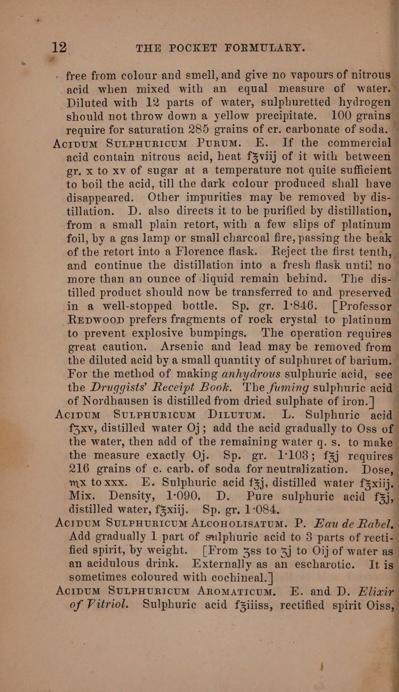 . free from colour and smell, and give no vapours of nitrous — acid when mixed with an equal measure of water. 5 Diluted with 12 parts of water, sulphuretted hydrogen should not throw down a yellow precipitate. 100 eraing@ require for saturation 285 grains of cr. carbonate of soda. ~ Acipvum SutpHuRicumM Purum. E. If the obinine aia . acid contain nitrous acid, heat fZviij of it with between gr, x to xv of sugar at a temperature not quite sufficient to boil the acid, till the dark colour produced shall have disappeared. Other impurities may be removed by dis- | tillation. D. also directs it to be purified by distillation, from a small plain retort, with a few slips of platinum foil, by a gas lamp or small charcoal fire, passing the beak of the retort into a Florence flask. Reject the first tenth, and continue the distillation into a fresh flask until no more than an ounce of liquid remain behind. The dis- tilled product should now be transferred to and preserved in a well-stopped bottle. Sp. gr. 1846. [Professor Repwoop prefers fragments of rock crystal to platinum to prevent explosive bumpings. The operation requires great caution. Arsenic and lead may be removed from the diluted acid by a small quantity of sulphuret of barium. For the method of making anhydrous sulphuric acid, see the Druggists’ Receipt Book. The fuming sulphuric acid of Nordhausen is distilled from dried sulphate of iron. ] Acipum SutpHuricum Dinutum. L. Sulphuric acid f3xv, distilled water Oj; add the acid gradually to Oss of the water, then add of the remaining water q. s. to make the measure exactly Oj. Sp. gr. 1103; f3j requires” 216 grains of c. carb. of soda for neutralization. Dose, mx toxxx. EE. Sulphuric acid f3j, distilled water f3xiij. Mix. Density, 1:090. D. Pure sulphuric acid f3j, distilled water, fZxiij. Sp. gr. 1:084, AcipDUM SULPHURICUM Auconortsatum. P. Hau de Rabel. Add gradually 1 part of sulphuric acid to 8 parts of recti- fied spirit, by weight. [From 43ss to 3j to Oij of water as an acidulous drink. Externally as an escharotic. It is” sometimes coloured with cochineal. ] Acipum SULPHURICUM ARomaticum. E. and D. Eliair of Vitriol. Sulphuric acid f3iiiss, rectified spirit Cissy ———E—