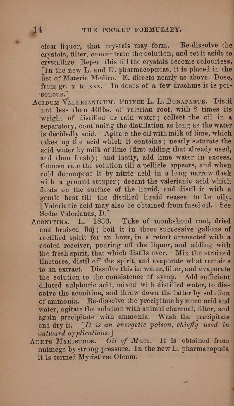 clear liquor, that crystals may form. Re-dissolve the crystals, filter, concentrate the solution, and set it aside to crystallize. Repeat this till the crystals become colourless. [In the new L. and D. pharmacopeeias, it is placed in the list of Materia Medica. E. directs nearly as above. Dose, from gr. x to xxx. In doses of a few drachms it is poi- sonous. | AcipuM VALERIANICUM. PrincE L. L. Bonaparte. Distil not less than 40tbs. of valerian root, with 8 times its weight of distilled or rain water; collect the oil in a separatory, continuing the distillation as long as the water is decidedly acid. Agitate the oil with milk of lime, which takes up the acid which it contains; nearly saturate the acid water by milk of lime (first adding that already used, and then fresh); and lastly, add lime water in excess. Concentrate the solution till a pellicle appears, and when cold decompose it by nitric acid in a long narrow flask with a ground stopper; decant the valerianic acid which floats on the surface of the liquid, and distil it with a gentle heat till the distilled liquid ceases to be oily. [ Valerianic acid may also be obtained from fusel oil. See Sod Valerianas, D. | Aconitina. L. 1836. Take of monkshood root, dried and bruised ftbij; boil it in three successive gallons of rectified spirit for an hour, in a retort connected with a cooled receiver, pouring off the liquor, and adding with the fresh spirit, that which distils over. Mix the strained tinctures, distil off the spirit, and evaporate what remains to an extract. Dissolve this in water, filter, and evaporate the solution to the consistence of syrup. Add sufficient diluted sulphuric acid, mixed with distilled water, to dis- solve the aconitine, and throw down the latter by solution of ammonia. Re-dissolve the precipitate by more acid and water, agitate the solution with animal charcoal, filter, and again precipitate with ammonia. Wash the precipitate and dry it. [Zt is an energetic poison, chiefly used in outward applications. ] Apeps Myristicm. Ot of Mace. It is obtained from nutmegs by strong pressure. In the new L. pharmacopeia it is termed Myristicee Oleum.