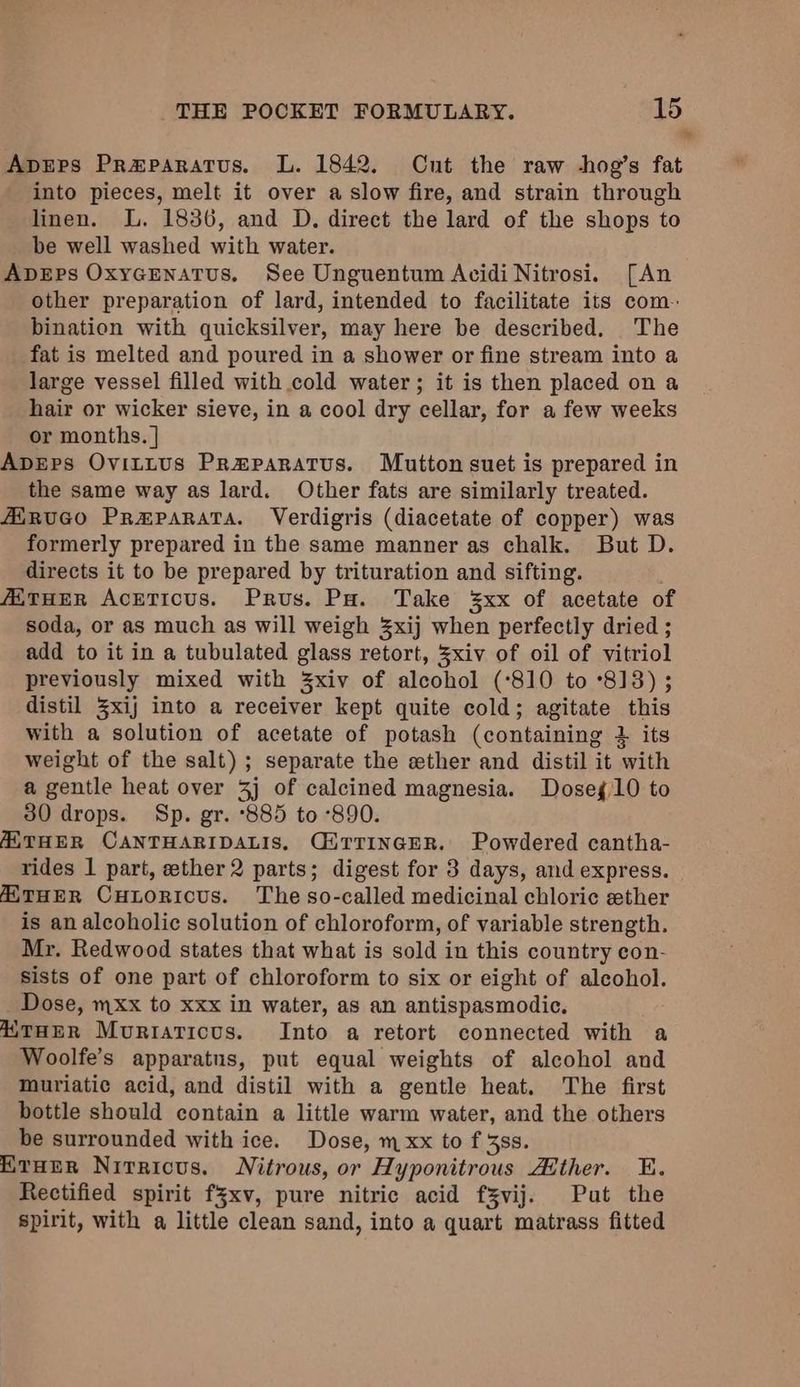 Apreprs Prmparatus. L. 1842. Cnt the raw -hog’s fat into pieces, melt it over a slow fire, and strain through linen. L. 1836, and D. direct the lard of the shops to be well washed with water. ApDEps OxycEenatTus., See Unguentum Acidi Nitrosi. [An other preparation of lard, intended to facilitate its com. bination with quicksilver, may here be described. The fat is melted and poured in a shower or fine stream into a large vessel filled with cold water; it is then placed on a hair or wicker sieve, in a cool dry cellar, for a few weeks or months. | ADEPS OvitLUs Przparatus. Mutton suet is prepared in the same way as lard. Other fats are similarly treated. AiRUGO Prmparata. Verdigris (diacetate of copper) was formerly prepared in the same manner as chalk. But D. directs it to be prepared by trituration and sifting. /ATHER AcETiIcus. Prus. Pa. Take 3xx of acetate of soda, or as much as will weigh 3xij when perfectly dried ; add to it in a tubulated glass retort, 3xiv of oil of vitriol previously mixed with 3xiv of alcohol (‘810 to °813) ; distil Zxij into a receiver kept quite cold; agitate this with a solution of acetate of potash (containing 2 its weight of the salt) ; separate the ether and distil it with a gentle heat over 3] of calcined magnesia. Doseg 10 to 30 drops. Sp. gr. 885 to °890. AATHER CANTHARIDALIS. GirrinceR. Powdered cantha- rides 1 part, ether 2 parts; digest for 3 days, and express. THER CuHLoRIcUs. The so-called medicinal chloric ether is an alcoholic solution of chloroform, of variable strength. Mr. Redwood states that what is sold in this country con- sists of one part of chloroform to six or eight of aleohol. _ Dose, mxx to xxx in water, as an antispasmodic. ATHER Muriaticus. Into a retort connected with a Woolfe’s apparatus, put equal weights of alcohol and muriatic acid, and distil with a gentle heat. The first bottle should contain a little warm water, and the others be surrounded with ice. Dose, m xx to f 3ss. EtHEeR Nirricus. Nitrous, or Hyponitrous Ather. E. Rectified spirit fyxv, pure nitric acid fZvij. Put the spirit, with a little clean sand, into a quart matrass fitted