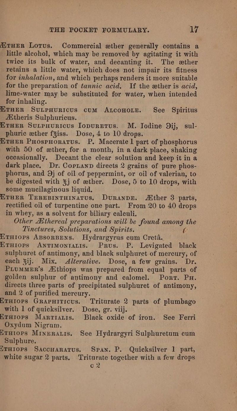AiTHER Lorus. Commercial ether generally contains a little alcohol, which may be removed by agitating it with twice its bulk of water, and decanting it. The ether retains a little water, which does not impair its fitness for inhalation, and which perhaps renders it more suitable for the preparation of tannic acid. If the ether is acid, lime-water may be substituted for water, when intended for inhaling. A THER SuULPHURICUS cuM ALcoHoLE. See Spiritus Aitheris Sulphuricus. “THER SuLpHuRicus IopuretTus. M. Iodine Dij, sul- phuric ether fZiss. Dose, 4 to 10 drops. “THER PHospHoratus. P. Macerate 1 part of phosphorus with 50 of ether, for a month, in a dark place, shaking occasionally. Decant the clear solution and keep it in a dark place. Dr. Copnanp directs 2 grains of pure phos- phorus, and 9j of oil of peppermint, or oil of valerian, to be digested with 3j of wether. Dose, 5 to 10 drops, with some mucilaginous liquid. HTHER TEREBINTHINATUS, DuRanpDE. Atther 8 parts, rectified oil of turpentine one part. From 20 to 40 drops in whey, as a solvent for biliary calculi. Other Aithereal preparations will be found among the Tinctures, Solutions, and Spirits. Cc “iTHIopPs ApsorBENS. Hydrargyrus cum Creta. ETHIOPS ANTIMONIALIS. Prus. P. Levigated black sulphuret of antimony, and black sulphuret of mercury, of each ij. Mix. Alteralive. Dose, a few grains. Dr. PLUMMER’s Althiops was prepared from equal parts of golden sulphur of antimony and calomel. Port. Pu. directs three parts of precipitated sulphuret of antimony, and 2 of purified mercury. ETHIOPS GRAPHITICUS. ‘Triturate 2 parts of plumbago with 1 of quicksilver. Dose, gr. viij. ETHIOPS Martiatis. Black oxide of iron. See Ferri Oxydum Nigrum. ETHiops Mrnuraris. See Hydrargyri Sulphuretum cum Sulphure. {THIOPS SaccHaratus. Span. P. Quicksilver 1 part, white sugar 2 parts. Triturate together with a few drops Co