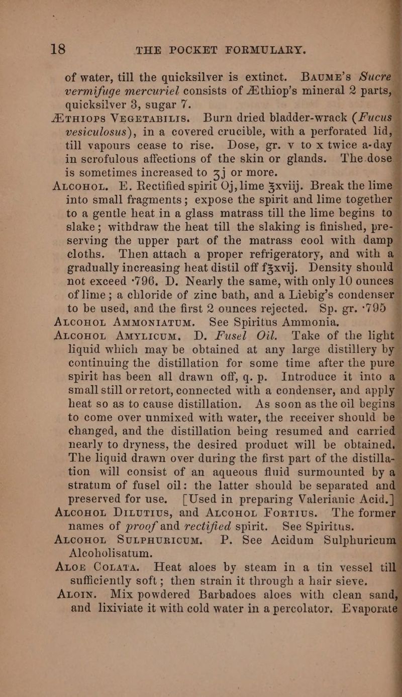 of water, till the quicksilver is extinct. Baumn’s Sucre vermifuge mercuriel consists of Aithiop’s mineral 2 parts, quicksilver 3, sugar 7. ALTHIOPS VEGETABILIS. Burn dried bladder-wrack (Fucus vesiculosus), in a covered crucible, with a perforated lid, till vapours cease to rise. Dose, gr. v to x twice a-day in scrofulous affections of the skin or glands. ‘The dose is sometimes increased to 3j or more. Auconot. E. Rectified spirit Oj, lime 5xviij. Break the lime into small fragments; expose the spirit and lime together to a gentle heat in a glass matrass till the lime begins to slake; withdraw the heat till the slaking is finished, pre- serving the upper part of the matrass cool with damp. cloths. Then attach a proper refrigeratory, and with a gradually increasing heat distil off f3xvij. Density should not exceed °796. D. Nearly the same, with only 10 ounces of lime ; a chloride of zine bath, and a Liebig’s condenser: to be used, and the first 2 ounces rejected. Sp. gr. °795 — AtcoHoLt AMMONIATUM. See Spiritus Ammonia. AtcoHo~r Amyticum. D. Fusel Oil. Take of the light liquid which may be obtained at any large distillery by continuing the distillation for some time after the pure spirit has been all drawn off, q. p. Introduce it into a small still or retort, connected with a condenser, and apply heat so as to cause distillation. As soon as the oil begins to come over unmixed with water, the receiver should be changed, and the distillation being resumed and carried’ nearly to dryness, the desired product will be obtained, The liquid drawn over during the first part of the distilla tion will consist of an aqueous fluid surmounted by a stratum of fusel oil: the latter should be separated and preserved for use. [Used in preparing Valerianic Acid. } AtcoHnot Ditvutivs, and Atconot Fortius. The forme names of proof and rectified spirit. See Spiritus. AutcoHoL SuLepHuricum. P. See Acidum Sulphuricu Alcoholisatum. Autor CoLata. Heat aloes by steam in a tin vessel til sufficiently soft; then strain it through a hair sieve. Auto1n. Mix powdered Barbadoes aloes with clean sand and lixiviate it with cold water in a percolator. Evaporat