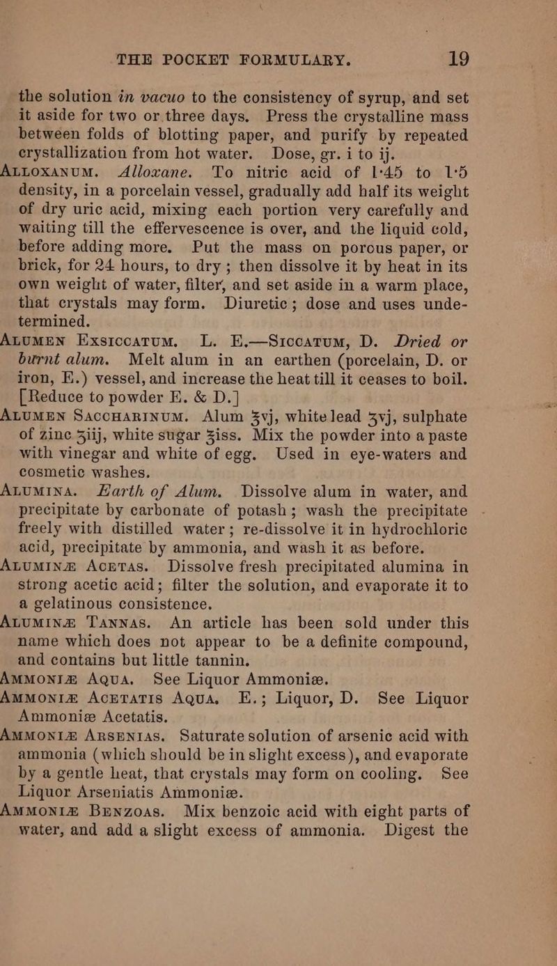 the solution in vacuo to the consistency of syrup, and set it aside for two or.three days, Press the crystalline mass between folds of blotting paper, and purify by repeated crystallization from hot water. Dose, er. i to ij. ALLoxanuM. Alloxane. To nitric acid of 1:45 to 1°5 density, in a porcelain vessel, gradually add half its weight of dry uric acid, mixing each portion very carefully and waiting till the effervescence is over, and the liquid cold, before adding more. Put the mass on porous paper, or brick, for 24 hours, to dry ; then dissolve it by heat in its own weight of water, filter, and set aside in a warm place, that crystals may form. Diuretic; dose and uses unde- termined. ALUMEN Exsiccatum. L. E.—Siccatum, D. Dried or burnt alum. Melt alum in an earthen (porcelain, D. or iron, E.) vessel, and increase the heat till it ceases to boil. [Reduce to powder FE. &amp; D.] ALUMEN SaccHaRInuM. Alum 3vj, whitelead 3vj, sulphate of zinc 3iij, white sugar iss. Mix the powder into a paste with vinegar and white of egg. Used in eye-waters and cosmetic washes. Atumina. Harth of Alum. Dissolve alum in water, and precipitate by carbonate of potash; wash the precipitate freely with distilled water; re-dissolve it in hydrochloric acid, precipitate by ammonia, and wash it as before. ALUMIN® Acretas. Dissolve fresh precipitated alumina in strong acetic acid; filter the solution, and evaporate it to a gelatinous consistence. ALUMINZ Tannas. An article has been sold under this name which does not appear to be a definite compound, and contains but little tannin. AMMONIZ Aqua. See Liquor Ammonie. AMMONIZ AcrTaTis Aqua, E.; Liquor, D. See Liquor Ammonie Acetatis. AMMONI&amp; ARSENIAS. Saturate solution of arsenic acid with ammonia (which should be in slight excess), and evaporate by a gentle heat, that crystals may form on cooling. See Liquor Arseniatis Ammonie. AMMONIZ Bunzoas. Mix benzoic acid with eight parts of water, and add a slight excess of ammonia. Digest the