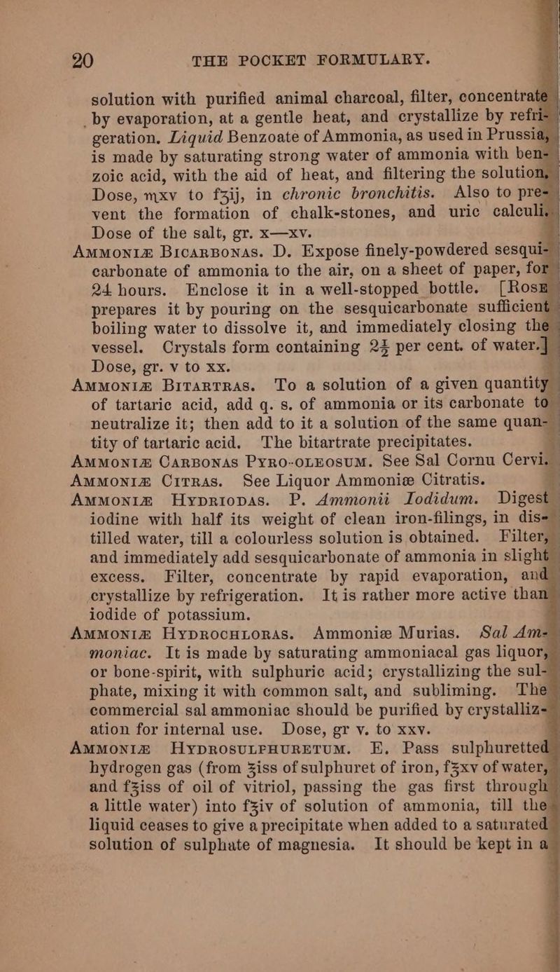 solution with purified animal charcoal, filter, concentrate _by evaporation, at a gentle heat, and crystallize by refi geration. Liquid Benzoate of Ammonia, as used in Prussia, | is made by saturating strong water of ammonia with ben- zoic acid, with the aid of heat, and filtering the solution, | Dose, mxv to f3ij, in chronic bronchitis. Also to pre= vent the formation of chalk-stones, and uric calculi. Dose of the salt, gr. x—xv. ei: Ammonia Bicarponas. D. Expose finely-powdered sesqui-_ carbonate of ammonia to the air, on a sheet of paper, for 24 hours. Enclose it in a well-stopped bottle. [Rosz prepares it by pouring on the sesquicarbonate sufficient boiling water to dissolve it, and immediately closing the vessel. Crystals form containing 22 per cent. of water.] — Dose, gr. v to xx. 3 Ammoniz Bitartras. To a solution of a given quantity of tartaric acid, add q. s. of ammonia or its carbonate to neutralize it; then add to it a solution of the same quan- tity of tartaric acid. The bitartrate precipitates. + AmMont&amp; Carponas Pyro-oLEosuM. See Sal Cornu Cervi. Ammonia CitTras. See Liquor Ammonie Citratis. | Ammonim Hypriopas. P. Ammonii Iodidum. Digest iodine with half its weight of clean iron-filings, in dis-— tilled water, till a colourless solution is obtained. Filter, — and immediately add sesquicarbonate of ammonia in slight excess. Filter, concentrate by rapid evaporation, and crystallize by refrigeration. It is rather more active tha iodide of potassium. | AmMoni&amp; Hyprocutoras. Ammonie Murias. Sal Am=- moniac. It is made by saturating ammoniacal gas liquor, © or bone-spirit, with sulphuric acid; crystallizing the sul- phate, mixing it with common salt, and subliming. The commercial sal ammoniac should be purified by erystalliz ation for internal use. Dose, gr v. to xxv. Ammonia HyprosuLFHURETUM. E, Pass sulphurette hydrogen gas (from Ziss of sulphuret of iron, f§xv of water, — and fziss of oil of vitriol, passing the gas first through” a little water) into fZiv of solution of ammonia, till the liquid ceases to give a precipitate when added to a saturated solution of sulphate of magnesia. It should be kept in a