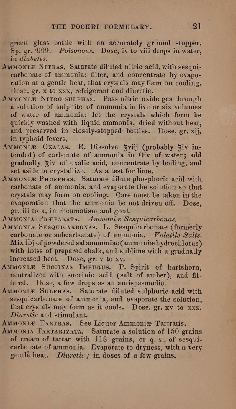 green glass bottle with an accurately ground stopper. Sp. gr. ‘999. Poisonous. Dose, iv to viii drops in water, in diabetes. Ammoniz Nirras, Saturate diluted nitric acid, with sesqui- carbonate of ammonia; filter, and concentrate by evapo- ration at a gentle heat, that crystals may form on cooling. Dose, gr. x to xxx, refrigerant and diuretic. AmMoNn!& NirTro-suLpHas. Pass nitric oxide gas through a solution of sulphite of ammonia in five or six volumes of water of ammonia; let the crystals which form be quickly washed with liquid ammonia, dried without heat, and preserved in closely-stopped bottles. Dose, gr. xij, in typhoid fevers, AmMoniz Oxatas. E. Dissolve 3viij (probably Ziv in- tended) of carbonate of ammonia in Oiv of water; add gradually Ziv of oxalic acid, concentrate by boiling, and set aside to crystallize. As a test for lime. AmMMoni#& PuoospHas. Saturate dilute phosphoric acid with carbonate of ammonia, and evaporate the solution so that crystals may form on cooling. Care must be taken in the evaporation that the ammonia be not driven off. Dose, gr. iii to x, in rheumatism and gout. AMMONIA PREPARATA. Ammonie Sesquicarbonas. AMMONI# SzEsquicarBonas, L. Sesyuicarbonate (formerly carbonate or subcarbonate) of ammonia. Volatile Salts. Mix tbj of powdered sal ammoniac (ammonie hydrochloras) with Ibiss of prepared chalk, and sublime with a gradually increased heat. Dose, gr. v to xv. AMMONIZ Succinas Impurus. P. Spirit of hartshorn, neutralized with succinic acid (salt of amber), and fil- tered. Dose, a few drops as an antispasmodic. AMMONIZ SutpwHas. Saturate diluted sulphuric acid with sesquicarbonate of ammonia, and evaporate the solution, that crystals may form as it cools. Dose, gr. xv to xxx. Diuretic and stimulant. AmMMONIZ Tartras. See Liquor Ammonie Tartratis. AmMonIA TaRTARIzATA. Saturate a solution of 150 grains of cream of tartar with 118 grains, or q.s., of sesqui- carbonate of ammonia. Evaporate to dryness, with a very gentle heat. Diuretic; in doses of a few grains.