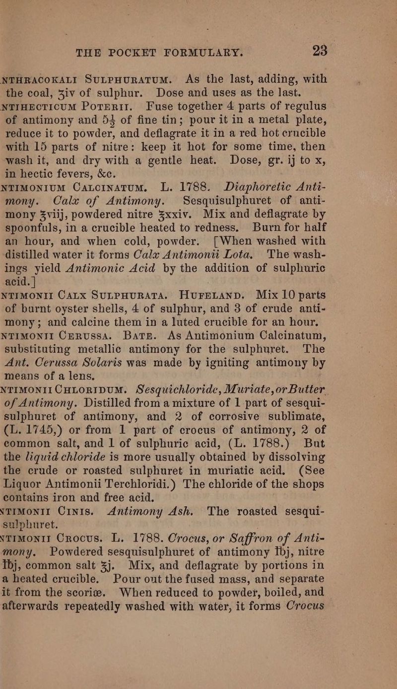 NTHRACOKALI SutpHurRATUM. As the last, adding, with the coal, 3iv of sulphur. Dose and uses as the last. NTIHECTICUM PotERII. Fuse together 4 parts of regulus of antimony and 53 of fine tin; pour it in a metal plate, reduce it to powder, and deflagrate it in a red hot erncible with 15 parts of nitre: keep it hot for some time, then wash it, and dry with a gentle heat. Dose, gr. ij to x, in hectic fevers, &c. NTIMONIUM CatoinatumM. L. 1788. Diaphoretic Anti- mony. Calx of Antimony. Sesquisulphuret of anti- mony 3viij, powdered nitre 3xxiv. Mix and deflagrate by spoonfuls, in a crucible heated to redness. Burn for half an hour, and when cold, powder. [When washed with distilled water it forms Calz Antimonii Lota. The wash- ings yield Antimonic Acid by the addition of sulphuric acid. | NTIMONII CaLx SULPHURATA. HuFELAND. Mix 10 parts of burnt oyster shells, 4 of sulphur, and 3 of crude anti- mony; and calcine them in a luted crucible for an hour. NTIMONII Cervussa. Bate. As Antimonium Calcinatum, substituting metallic antimony for the sulphuret. The Ant. Cerussa Solaris was made by igniting antimony by means of a lens. NTIMONIICHLORIDUM. Sesquichloride, Muriate,or Butter of Antimony. Distilled from a mixture of 1 part of sesqui- sulphuret of antimony, and 2 of corrosive sublimate, (L. 1745,) or from 1 part of crocus of antimony, 2 of common salt, and 1 of sulphuric acid, (L. 1788.) But the liquid chloride is more usually obtained by dissolving the crude or roasted sulphuret in muriatic acid. (See Liquor Antimonii Terchloridi.) The chloride of the shops contains iron and free acid. NTIMONII CinIs. Antimony Ash. The roasted sesqui- sulphuret. NtimoniI Crocus. L. 1788. Crocus, or Saffron of Anti- mony. Powdered sesquisulphuret of antimony fbj, nitre Tbj, common salt 3j. Mix, and deflagrate by portions in a heated crucible. Pour out the fused mass, and separate it from the scorise. When reduced to powder, boiled, and afterwards repeatedly washed with water, it forms Crocus