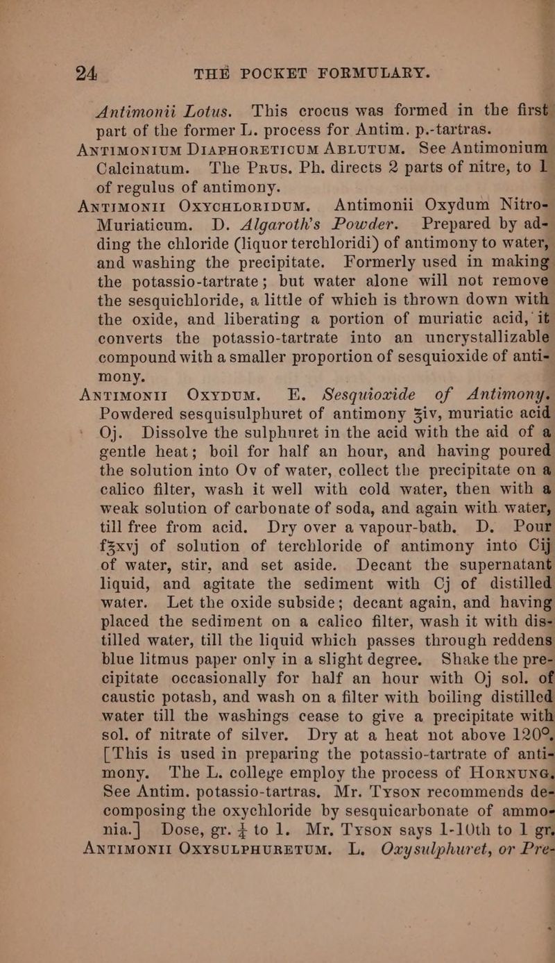 Antimonii Lotus. This crocus was formed in the first part of the former L. process for Antim. p.-tartras. ANTIMONIUM DIAPHORETIOUM ABLUTUM. See Antimonium Calcinatum. The Prus. Ph. directs 2 parts of nitre, to 1 of regulus of antimony. ANTIMONII OxycHtoripuM. Antimonii Oxydum Nitro- Muriaticum. D. Algaroth’s Powder. Prepared by ad- ding the chloride (liquor terchloridi) of antimony to water, and washing the precipitate. Formerly used in making the potassio-tartrate; but water alone will not remove the sesquichloride, a little of which is thrown down with the oxide, and liberating a portion of muriatic acid, it converts the potassio-tartrate into an uncrystallizable compound with a smaller proportion of sesquioxide of anti- mony. AntTIMonII OxypuM. E. Sesquiovide of Antimony. Powdered sesquisulphuret of antimony 3iv, muriatic acid Oj. Dissolve the sulphuret in the acid with the aid of a gentle heat; boil for half an hour, and having poured the solution into Ov of water, collect the precipitate on a calico filter, wash it well with cold water, then with a weak solution of carbonate of soda, and again with water, till free from acid. Dry over a vapour-bath, D. Pour fxvj of solution of terchloride of antimony into Cij of water, stir, and set aside. Decant the supernatant liquid, and agitate the sediment with Cj of distilled water. Let the oxide subside; decant again, and having placed the sediment on a calico filter, wash it with dis- tilled water, till the liquid which passes through reddens blue litmus paper only in a slight degree. Shake the pre- cipitate occasionally for half an hour with Oj sol. of caustic potash, and wash on a filter with boiling distilled water till the washings cease to give a precipitate with sol. of nitrate of silver, Dry at a heat not above 120° [This is used in preparing the potassio-tartrate of anti- mony. The L. colleye employ the process of Hornuna, See Antim. potassio-tartras, Mr. Tyson recommends de- composing the oxychloride by sesquicarbonate of ammo- nia.| Dose, gr. } to 1. Mr. Tyson says 1-10th to 1 gr ANTIMONII OXYSULPHURETUM. L, Oxysulphuret, or Pre-