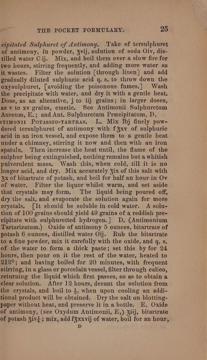 cipitated Sulphuret of Antimony. Take of tersulphuret of antimony, in powder, 3vij, solution of soda Oiv, dis- tilled water C ij. Mix, and boil them over a slow fire for two hours, stirring frequently, and adding more water as it wastes. Filter the solution [through linen] and add gradually diluted sulphuric acid q. s. to throw down the oxysulphuret, [avoiding the poisonous fumes.] Wash the precipitate with water, and dry it with a gentle heat. Dose, as an alterative, j to iij grains; in larger doses, as v to xv grains, emetic. See Antimonii Sulphuretum Aureum, E.; and Ant. Sulphuretum Precipitatum, D. vTimonix Porassio-Tartras. L. Mix Ibj finely pow- dered tersulphuret of antimony with f3xv of sulphuric acid in an iron vessel, and expose them to a gentle heat under a chimney, stirring it now and then with an iron spatula. Then increase the heat until, the flame of the sulphur being extinguished, nothing remains but a whitish pulverulent mass, Wash this, when cold, till it is no longer acid, and dry. Mix accurately 3ix of this salt with 5x of bitartrate of potash, and boil for half an hour in Ov of water. Filter the liquor whilst warm, and. set aside that crystals may form. The liquid being poured off, dry the salt, and evaporate the solution again for more crystals. [It should be soluble in cold water. A solu- tion of 100 grains should yield 49 grains of a reddish pre- cipitate with sulphuretted hydrogen.] D. (Antimonium Tartarizatum.) Oxide of antimony 5 ounces, bitartrate of potash 6 ounces, distilled water Oij. Rub the bitartrate to a fine powder, mix it carefully with the oxide, and q. s. of the water to form a thick paste; set this by for 24 hours, then pour on it the rest of the water, heated to 212°; and having boiled for 20 minutes, with frequent stirring, in a glass or porcelain vessel, filter through calico, returning the liquid which first passes, so as to obtain a clear solution. After 12 hours, decant the solution from the crystals, and boil to 3, when upon cooling an addi- tional product will be obtained. Dry the salt on blotting- paper without heat, and preserve it in a bottle. E. Oxide of antimony, (see Oxydum Antimonii, E,) Ziij, bitartrate of potash Zivi; mix, add fZxxvij of water, boil for an hour, D