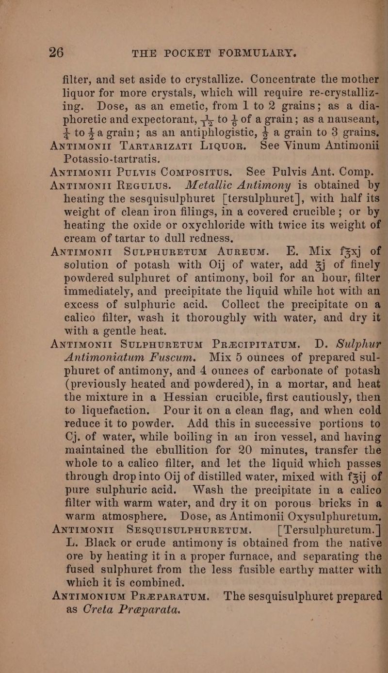 filter, and set aside to crystallize. Concentrate the mother liquor for more crystals, which will require re-crystalliz-_ ing. Dose, as an amebee from 1 to 2 grains ; as a dia- seta and expectorant, =, tolofa Lcd as a nauseant, | ¢ tozagrain; as an antiphlogistic, 4 3 4 grain to 3 grains, akuowi TARTARIZATI Liquor. See Vinum Antimonii Potassio-tartratis. ANTIMONII Putvis Compositus. See Pulvis Ant. Comp. Antimonit Recutvus. Metallic Antimony is obtained by heating the sesquisulphuret [terstlphuret], with half its weight of clean iron filings, in a covered crucible; or by heating the oxide or oxychloride with twice its weight of cream of tartar to dull redness. ANTIMONILT SULPHURETUM AuREUM. KE. Mix f§xj of solution of potash with Oij of water, add 3j of finely powdered sulphuret of antimony, boil for an hour, filter immediately, and precipitate the liquid while hot with an excess of sulphuric acid. Collect the precipitate on a calico filter, wash it thoroughly with water, and dry it with a gentle heat. ANTIMONII SULPHURETUM Praorpitatum. D. Sulphur Antimoniatum Fuscum. Mix 5 ounces of prepared sul- phuret of antimony, and 4 ounces of carbonate of potash (previously heated and powdered), in a mortar, and heat the mixture in a Hessian crucible, first cautiously, then to liquefaction. Pour it on a clean flag, and when cold reduce it to powder. Add this in successive portions to- Cj. of water, while boiling in an iron vessel, and having” maintained the ebullition for 20 minutes, transfer the whole to a calico filter, and let the liquid which passes through drop into Oij of distilled water, mixed with f3ij of pure sulphuric acid. Wash the precipitate in a calico” filter with warm water, and dry it on porous. bricks in a warm atmosphere. Dose, as Antimonii Oxysulphuretum, — ANTIMONIT SESQUISULPHURETUM. [ Tersulphuretum. i L. Black or crude antimony is obtained from the native ore by heating it in a proper furnace, and separating the fused sulphuret from the less fusible earthy matter with which it is combined. q ANTIMONIUM Pr#PaRatuM. The sesquisulphuret prepared as Creta Preparata. eo. ee ee