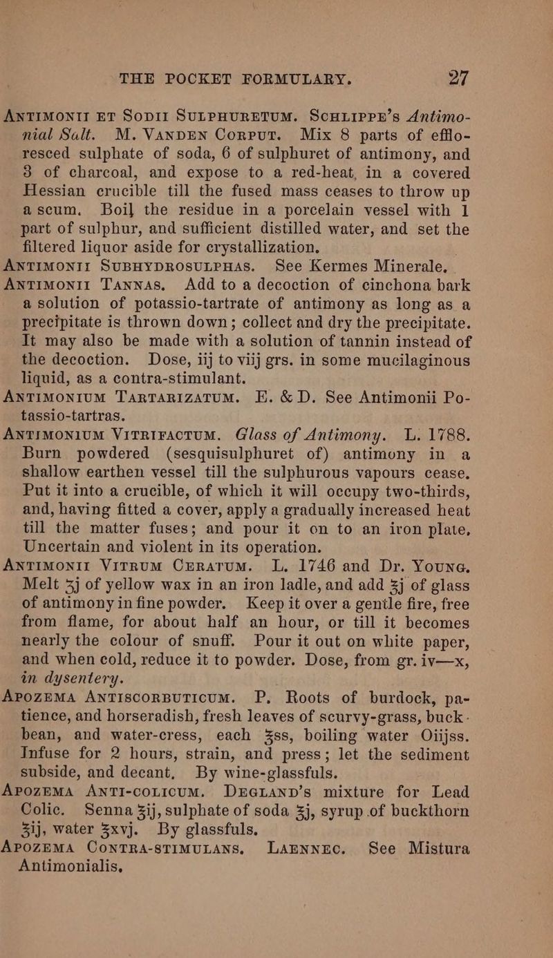 ANTIMONTI ET SoODII SULPHURETUM. SCHLIPPE’s Antimo- nial Salt. M. VANDEN Corput. Mix 8 parts of efflo- resced sulphate of soda, 6 of sulphuret of antimony, and 3 of charcoal, and expose to a red-heat, in a covered Hessian crucible till the fused mass ceases to throw up ascum. Boi] the residue in a porcelain vessel with 1 part of sulphur, and sufficient distilled water, and set the filtered liquor aside for crystallization. ANTIMONII SUBHYDROSULPHAS. See Kermes Minerale, Antimonii Tannas, Add to a decoction of cinchona bark a solution of potassio-tartrate of antimony as long as a precipitate is thrown down; collect and dry the precipitate. It may also be made with a solution of tannin instead of the decoction. Dose, iij to viij grs. in some mucilaginous liquid, as a contra-stimulant. ANTIMONIUM TaRTARIzATUM. E. &amp; D. See Antimonii Po- tassio-tartras. AnTIMoNIUM ViTRIFAcTUM. Glass of Antimony. L. 1788. Burn powdered (sesquisulphuret of) antimony in a shallow earthen vessel till the sulphurous vapours cease. Put it into a crucible, of which it will occupy two-thirds, and, having fitted a cover, apply a gradually increased heat till the matter fuses; and pour it on to an iron plate, Uncertain and violent in its operation. ANTIMONII ViTRUM CrRATuM. L, 1746 and Dr. Youna. Melt 3j of yellow wax in an iron ladle, and add 3j of glass of antimony infine powder. Keep it over a genile fire, free from flame, for about half an hour, or till it becomes nearly the colour of snuff. Pour it out on white paper, and when cold, reduce it to powder. Dose, from gr. iv—x, in dysentery. ApozEMA ANTIscoRBUTICUM. P, Roots of burdock, pa- tience, and horseradish, fresh leaves of scurvy-grass, buck: bean, and water-cress, each 3ss, boiling water Oiijss. Infuse for 2 hours, strain, and press; let the sediment subside, and decant, By wine-glassfuls. ApozEMA ANTI-coLicuM. DxEGLAND’s mixture for Lead Colic. Senna 3ij, sulphate of soda 3j, syrup of buckthorn 3ij, water 3xvj. By glassfuls, ApozEMA ConTRA-STIMULANS. Lannnec. See Mistura Antimonialis,