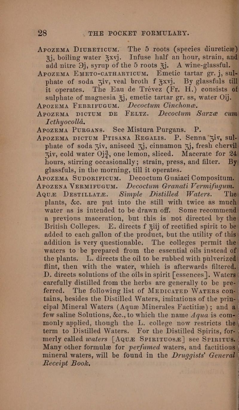 ApozEMA DriureEticum. The 5 roots (species diuretics) 3j, boiling water 3xvj. Infuse half an hour, strain, an add nitre Dj, syrup of the 5 roots 3j. A wine- -glassful. a ApoZEMA EMETO-cATHARTIOUM, Emetic tartar gr. j, sul- phate of soda Ziv, veal broth f ¥xvj. By glassfuls till it operates. The Eau de Trevez (Fr. H.) consists of sulphate of magnesia 3j, emetic tartar gr. ss, water Oij. — ApozEMA FEBRIFUGUM. Decoctum Cinchone. APOZEMA DICTUM DE FEeELTzZ. WDecoctum Sarze cum Icthyocolla. . ApozEMA Pureans. See Mistura Purgans. P. be APpozZEMA DicTuM Prisana Ruaauis. P. Senna “Ziv, sule phate of soda Ziv, aniseed 4j, cinnamon 4j, fresh chervi 3iv, cold water Oj#, one lemon, sliced. Macerate for 2 hours, stirring occasionally ; strain, press, and filter. By glassfuls, in the morning, till it operates. APozEMA SuporiFicum. Decoctum Guaiaci Compositum, ApozENA VERMIFUGUM. Decoctum Granati Vermifugum. Agus Destituatez. Simple Distilled Waters. Ther plants, &amp;c. are put into the still with twice as much water as is intended to be drawn off. Some recommend a previous maceration, but this is not directed by the British Colleges. E. directs f Ziij of rectified spirit to be added to each gallon of the product, but the utility of this: addition is very questionable. The colleges permit the waters to be prepared from the essential oils instead of the plants. I. directs the oil to be rubbed with pulverized flint, then with the water, which is afterwards filtered, D. directs solutions of the oils in spirit [essences ]. Wate carefully distilled from the herbs are generally to be pre- ferred. The following list of MrepicatEp WaTERS cons tains, besides the Distilled Waters, imitations of the prin-_ cipal Mineral Waters (Aque Minerales Factitie); and a) few saline Solutions, &amp;c., to which the name 4qua is coms. monly applied, though the L. college now restricts the) term to Distilled Waters. For the Distilled Spirits, fore merly called waters [AQuH® Spirirvuos#] see Spiritus. Many other formule for perfumed waters, and factitious| mineral waters, will be found in the Druggists’ General, Keceipt Book,