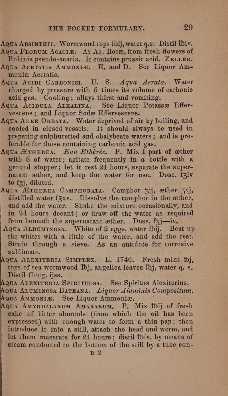 Aqua ApsintHirt. Wormwood tops tbij, water q.s. Distil Tbiv. Aqua Fiorum Acacim. As Aq. Rose, from fresh flowers of Robinia pseudo-acacia. It contains prussic acid. ZELLER. Aqua Acretatis AMMoNnIa&. E, and D. See Liquor Am- moniz Acetatis. Aqua Acip1 Carponicr. U. 8. Aqua Aerata. Water charged by pressure with 5 times its volume of carbonic acid gas. Cooling; allays thirst and vomiting. Agua Acitputa AtKatina. See Liquor Potasse Effer- vescens ; and Liquor Sode Effervescens. Aqua AERE OrnBata. Water deprived of air by boiling, and cooled in closed vessels. It should always be used in preparing sulphuretted and chalybeate waters; and is pre- ferable for those containing carbonic acid gas. Aqua AXTHEREA. Hau Ethérée. P. Mix 1 part of ether with 8 of water; agitate frequently in a bottle with a ground stopper; let it rest 24 hours, separate the super- natant ether, and keep the water for use. Dose, f3iv to f3j, diluted. Aqua AETHEREA CAMPHORATA. Camphor 3ij, ether 3,j, | distilled water f3xv. Dissolve the camphor in the ether, | and add the water. Shake the mixture occasionally, and in 24 hours decant; or draw off the water as required from beneath the supernatant ether. Dose, f3j—iv. Aqua ALBUMINOSA. White of 2 eggs, water Ibij. Beat up the whites with a little of the water, and add the rest. Strain through a sieve. As an antidote for corrosive sublimate. qua ALEXITERIA SimpLtex. L. 1746. Fresh mint bj, tops of sea wormwood Ibj, angelica leaves fbj, water q, s. Distil Cong. ijss. . QuA ALEXITERIA Spirituosa. See Spiritus Alexiterius, qua ALUMINOSA BatEana, Liquor Aluminis Compositum. qua AMMonIz&. See Liquor Ammonie. qua AmyGpALARUM AmaARARUM. P. Mix fbij of fresh cake of bitter almonds (from which the oil has been expressed) with enongh water to form a thin pap; then introduce it into a still, attach the head and worm, and let them macerate for 24 hours; distil Tbiv, by means of steam conducted to the bottom of the still by a tube con- D2