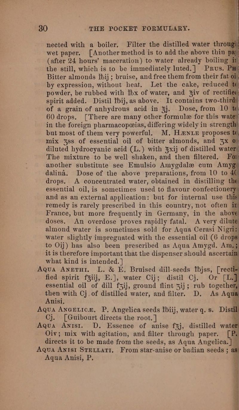 | ee i nected with a boiler. Filter the distilled water thro wet paper. [Another method is to add the above thin pi (after 24 hours’ maceration) to water already boiling i the still, which is to be immediately luted.] Prus, Bitter almonds fbij; bruise, and free them from their fat of by expression, without heat. Let the cake, reduced powder, be rubbed with fbx of water, and Ziv of rectifier spirit added. Distil tbij,as above. It contains two-thirdt of a grain of anhydrous acid in 3j. Dose, from 10 60 drops. [There are many other formule for this wala in the foreign pharmacopeeias, differing widely in strength) but most of them very powerful. M. H#NLE proposes t mix 38s of essential oil of bitter almonds, and 3x 0) diluted hydrocyanic acid (L.) with xij of distilled water The mixture to be well shaken, and then filtered. For another substitute see Einulsio Amygdale cum Amyg dalina. Dose of the above preparations, from 10 to 4¢ drops. <A concentrated water, obtained in distilling the essential oil, is sometimes used to flavour confectionery and as an external application: but for internal use ae remedy is rarely prescribed in this country, not often in France, but more frequently in Germany, in the above doses. An overdose proves rapidly fatal. A very dilute almond water is sometimes sold for Aqua Cerasi Nigriz water slightly impregnated with the essential oil (6 drops to Oij) has also been prescribed as Aqua Amygd. Am; it is therefore important that the dispenser should ascertalm what kind is intended. ] Aqua Anetut. L. &amp; E. Bruised dill-seeds tbjss, rrectil fied spirit fZiij, E.], water Cij; distil Cj. Or [L. ] essential oil of dill f3ij, ground flint 3ij; rab together, then with Cj, of distilled water, and filter. D. As Aqu Anisi, : Aqua ANGELICH, P, Angelica seeds fbiij, water q. s. Distil Cj. [Guibourt directs the root. ] 4 Aqua Antsi. D. Essence of anise f3j, distilled wate Oiv; mix with agitation, and filter through paper. [Ps directs it to be made from the seeds, as Aqua Angelica. ] — Aqua Antsi STELLaTI, From star-anise or badian seeds ; as: Aqua Anisi, P. 30 THE POCKET FORMULARY. i entiinjees ee Satta =e,