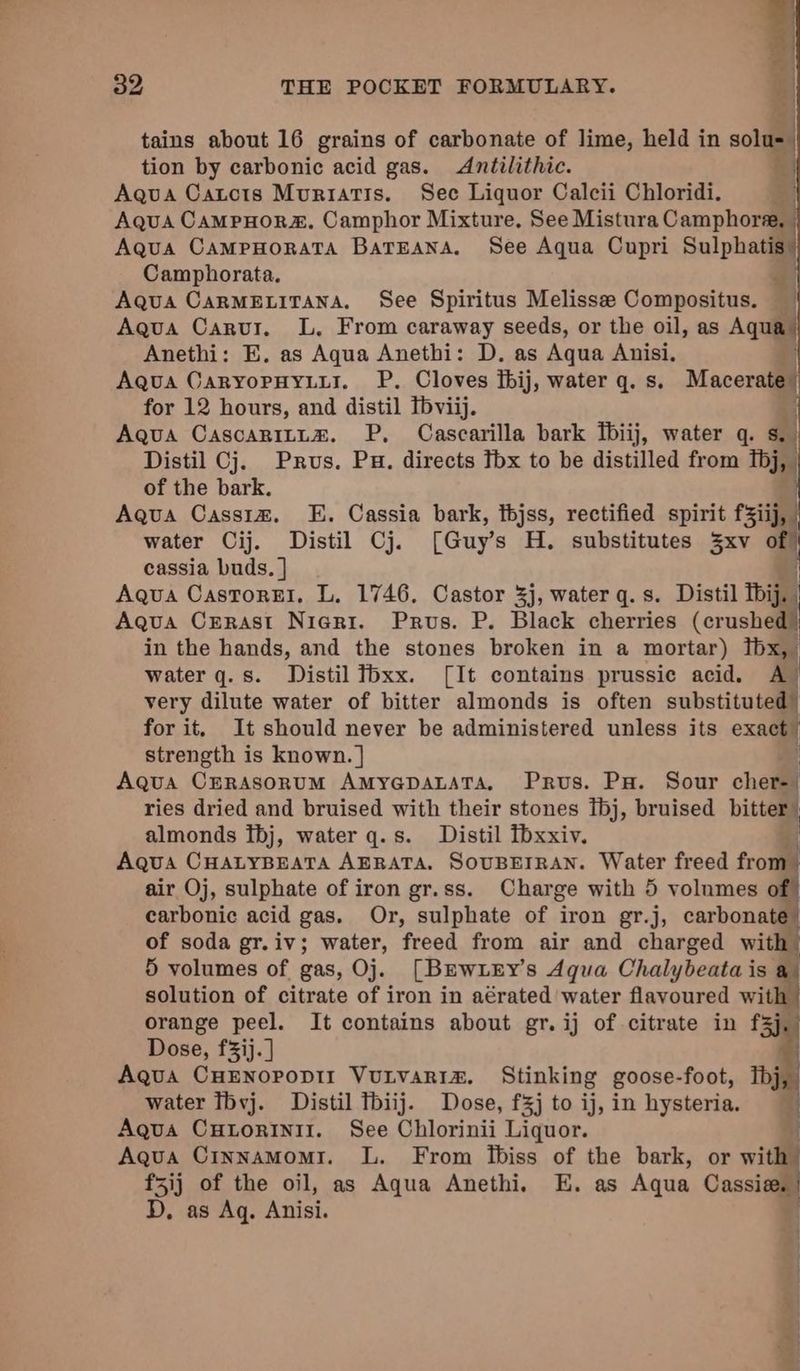 q ye! ] my 32 THE POCKET FORMULARY. z| tains about 16 grains of carbonate of lime, held in solu=— tion by carbonic acid gas. <Antilithic. fet Aqua Catcts Muriatis. Sec Liquor Calcii Chloridi. | Aqua CampHor&amp;. Camphor Mixture, See Mistura Camphora, — Aqua CampHoraTA BarEana. See Aqua Cupri Sulphatis) Camphorata. $: Aqua CARMELITANA. See Spiritus Melisse Compositus. Aqua Carur. L. From caraway seeds, or the oil, as Aquay Anethi: E,. as Aqua Anethi: D. as Aqua Anisi. Aqua CaryoPHyLir. P. Cloves fbij, water q. s. Mecoraal for 12 hours, and distil Tbviij. Aqua CascariLtz. P, Cascarilla bark fbiij, water q. Ss. Distil Cj. Prus. Pu. directs thx to be distilled from Tbj, of the bark. | Aqua Cass1z. E. Cassia bark, thjss, rectified spirit fSiij, water Cij. Distil Cj. [Guy’s H. substitutes xv of cassia buds. ] Aqua Castorel, L. 1746. Castor 3j, water q. s. Distil Ibij. Aqua Crrast Nieri. Prus. P. Black cherries (crushed) in the hands, and the stones broken in a mortar) tbx, water q.s. Distil Tbxx. [It contains prussic acid. A) very dilute water of bitter almonds is often substituted” for it. It should never be administered unless its exact strength is known. } | Aqua CrRAsonuM AmMyapaLaTa, Prus. Px. Sour cher=| ries dried and bruised with their stones Ibj, bruised bitter” almonds ibj, water q.s. Distil fbxxiv. 3 Aqua CHALYBEATA AERATA. SOUBEIRAN. Water freed frou | air Oj, sulphate of iron gr.ss. Charge with 5 volumes of carbonic acid gas. Or, sulphate of iron gr.j, carbonate” of soda gr.iv; water, freed from air and charged with 5 volumes of gas, Oj. [Brw LEy’s Aqua Chalybeata is a solution of citrate of iron in aérated water flavoured with orange peel. It contains about gr. ij of citrate in E Dose, f3ij. ] Agua CHENOPODII VULVARIA. Stinking goose- -foot, Tbj water Ibvj. Distil Tbiij. Dose, f3j to ij, in hysteria. i Aqua pees? See Chlorinii Liquor. Aqua Cinnamomi. L. From ifbiss of the bark, or with f5ij of the oil, as Aqua Anethi. E. as Aqua Cassie. | D. as Aq. Anisi. i