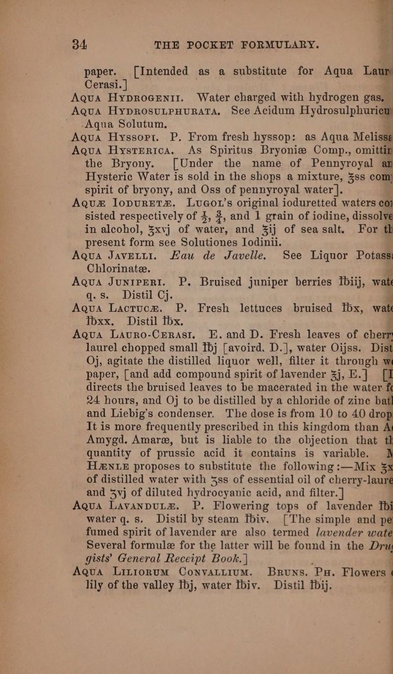 re 34, THE POCKET FORMULARY. . paper. [Intended as a substitute for Aqua Laur Cerasi.] a Aqua HyproGenit. Water charged with hydrogen gas, | Aqua HyprosuLpHurRATA. See Acidum Hydrosulphuaiae Aqua Solutum. Aqua Hyssorpt. P. From fresh hyssop: as Aqua Melisse Aqua Hysrrerica. As Spiritus Bryonize Comp., omittip the Bryony. [Under the name of Pennyroyal an Hysteric Water is sold in the shops a mixture, 3ss com spirit of bryony, and Oss of pennyroyal water ]. Aqu&amp; lopurEt#. Lvuaou’s original ioduretted waters coi sisted respectively of 3, 2, and 1 grain of iodine, dissolve in alcohol, 3xvj of water, and 3ij of seasalt. For th present form see Solutiones Iodinii. Aqua JavELLI. Kau de Javelle. See Liquor Potass: Chlorinate. P Aqua JunipERI. P. Bruised juniper berries fbiij, wate q.s. Distil Cj. e Aqua Lacrucz. P. Fresh lettuces bruised fbx, watt Toxx. Distil fbx. Aqua Lavro-Crerasi, E. and D. Fresh leaves of cherr laurel chopped small Tbj [avoird. D.], water Oijss. Dist Oj, agitate the distilled liquor well, filter it through w paper, [and add compound spirit of lavender 3j, E.] [I directs the bruised leaves to be macerated in the water ft 24 hours, and Oj to be distilled by a chloride of zine bafl and Liebig’s condenser, The dose is from 10 to 40 drop It is more frequently prescribed in this kingdom than Ai Amygd. Amare, but is liable to the objection that tl quantity of prussic acid it contains is variable. J H2&amp;NLE proposes to substitute the following :—Mix 53 of distilled water with 3ss of essential oil of cherry- -laure and 3vj of diluted hydrocyanic acid, and filter. ] Aqua LavanpuLta. P. Flowering tops of lavender fbi water q. s. Distil by steam fbiv. [The simple and pe fumed spirit of lavender are also termed lavender wate Several formule for the latter will be found in the Da gists’ General Receipt Book. | Aqua Litiorum Convattium. Bruns. Pa. Flowers ) lily of the valley fbj, water tbiv. Distil bij. . ;