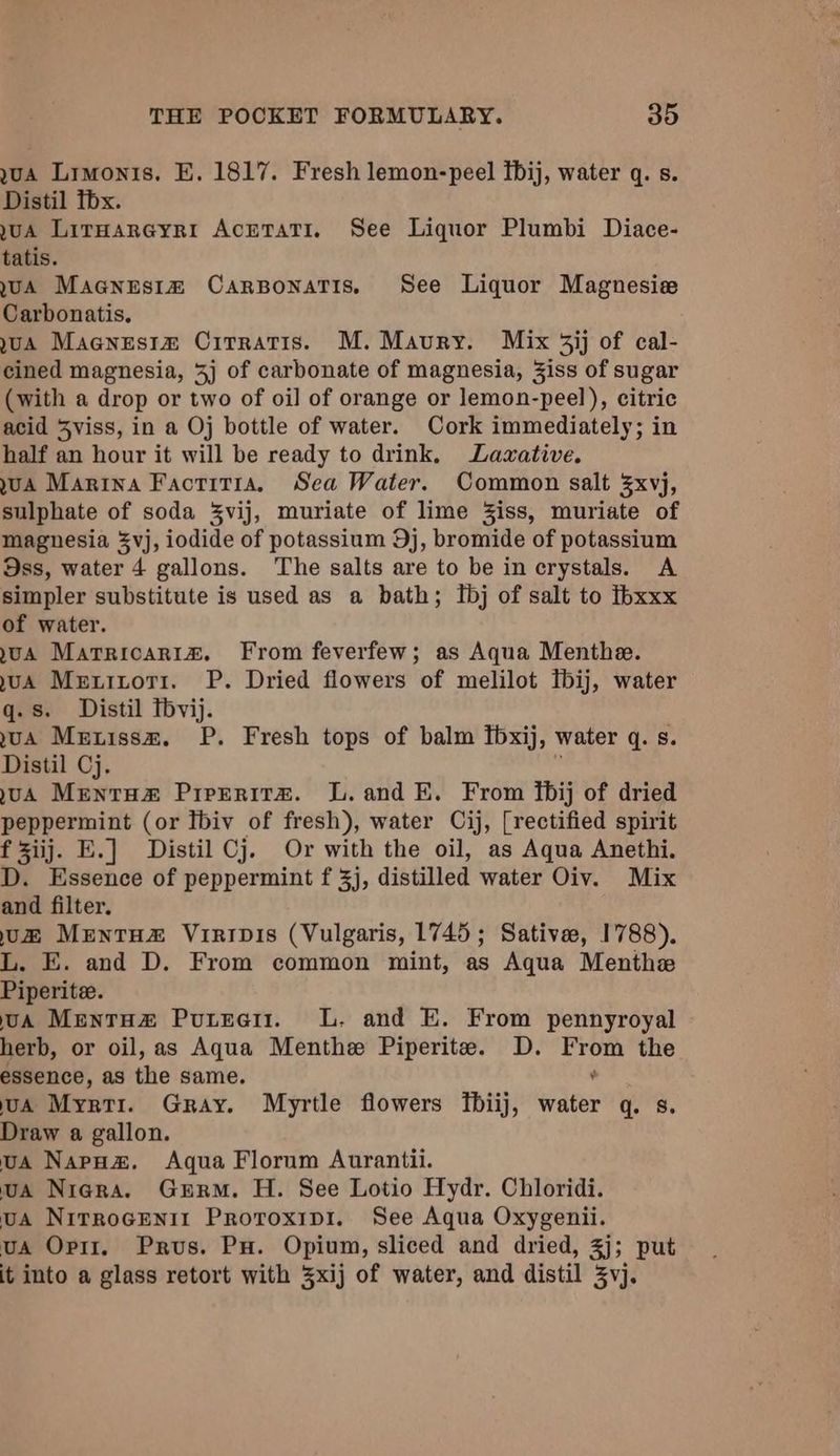 gua Limonis. E. 1817. Fresh lemon-peel fbij, water q. s. Distil thx. UA Lirnareyri AcrntatTi. See Liquor Plumbi Diace- tatis. UA Macnesim Carponatis, See Liquor Magnesie Carbonatis. uA Macnestm Cirratis. M. Maury. Mix 3ij of cal- cined magnesia, 4j of carbonate of magnesia, Ziss of sugar (with a drop or two of oil of orange or lemon-peel), citric acid Sviss, in a Oj bottle of water. Cork immediately; in half an hour it will be ready to drink, Lazative. uA Marina Factitia, Sea Water. Common salt 3xvj, sulphate of soda %vij, muriate of lime Ziss, muriate of magnesia 5vj, iodide of potassium 9j, bromide of potassium Oss, water 4 gallons. The salts are to be in crystals. A simpler substitute is used as a bath; Ibj of salt to ibxxx of water. uA Marricariaz. From feverfew; as Aqua Menthe. uA Menitoti1. P. Dried flowers of melilot tbij, water q.s. Distil Thvij. uA Metissm. P. Fresh tops of balm Ibxij, water q. s. Distil Cj. ; uA Mentos Pireeritz. L. and E. From fbij of dried peppermint (or Tbiv of fresh), water Cij, [rectified spirit f ziij. E.] Distil Cj. Or with the oil, as Aqua Anethi. D. Essence of peppermint f 3j, distilled water Oiv. Mix and filter. uz MentHz Virivis (Vulgaris, 1745; Sative, 1788). L. E. and D. From common mint, as Aqua Menthe Piperite. uA MentHz Puree. lL. and E. From pennyroyal herb, or oil, as Aqua Menthe Piperite. D. ie the essence, as the same. uA Myrri. Gray. Myrtle flowers fbiij, iter qs. Draw a gallon. uA Napoa#. Aqua Florum Aurantii. ua Niagra. Gurr. H. See Lotio Hydr. Chloridi. uA NirroGEenit Proroxipi. See Aqua Oxygenii. uA Opir. Prus. Pu. Opium, sliced and dried, 3j; put it into a glass retort with 3xij of water, and distil 3vj.