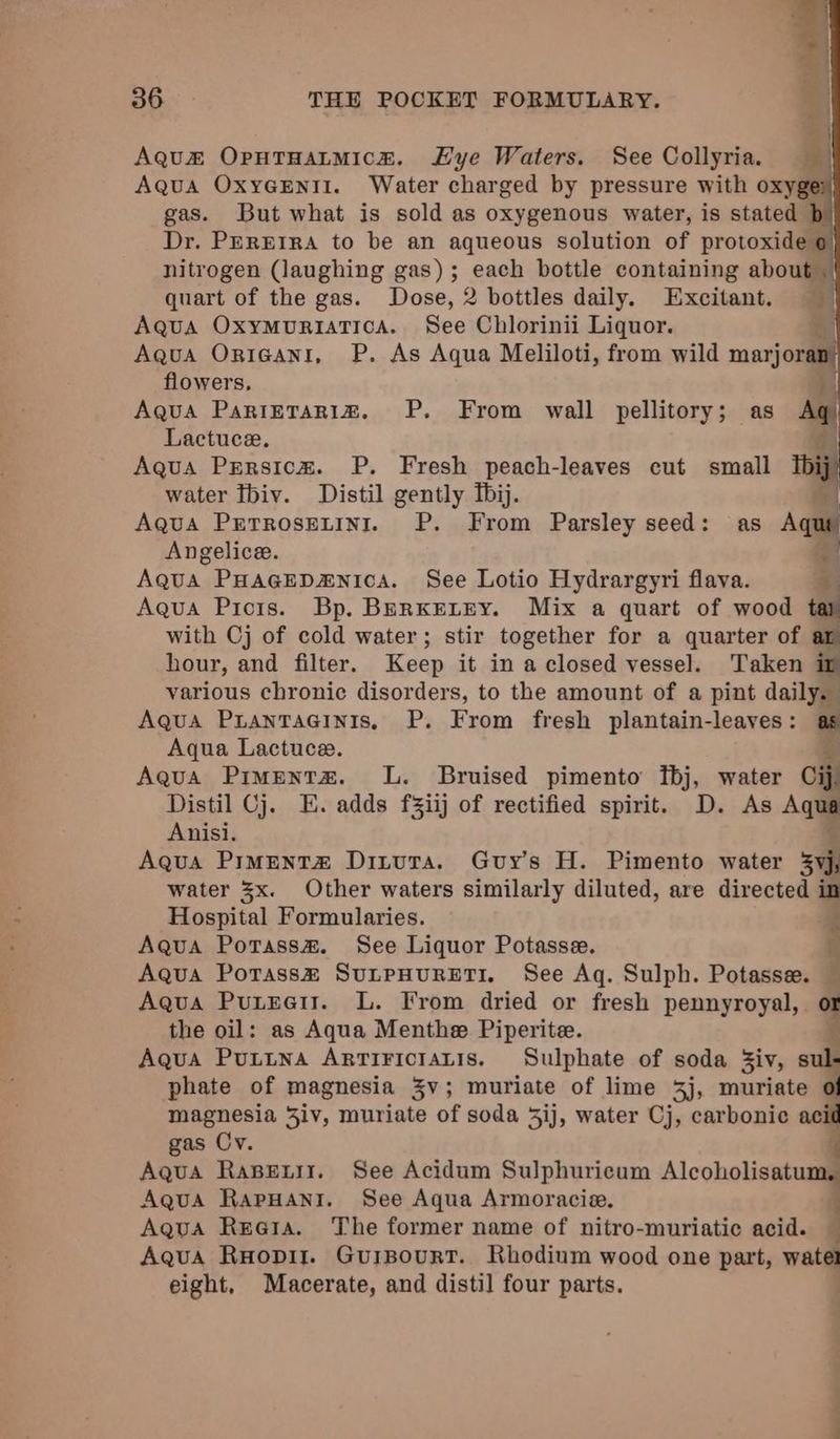 evyke Fee 36 THE POCKET FORMULARY. Aquz OputTHatmice. Hye Waters. See Collyria. Aqua OxyGEnti. Water charged by pressure with oxy gas. But what is sold as oxygenous water, is stated Dr. PEREIRA to be an aqueous solution of protoxide o nitrogen (laughing gas); each bottle containing about | quart of the gas. Dose, 2 bottles daily. Excitant. Aqua OxymuriaTica. See Chlorinii Liquor. 3 Aqua Onigant, P. As Aqua Meliloti, from wild marjora flowers, | Aqua PaRIETARIZ. P. From wall pellitory; as Aq Lactuce. 43 Aqua Prrsica. P. Fresh peach-leaves cut small Ibi water Tbiv. Distil gently Tbij. | Aqua Pretrosetini. P. From Parsley seed: as Aqui Angelice. qi Aqua PHAGEDzNIcA. See Lotio Hydrargyri flava. ¥ Aqua Picis. Bp. BerKELEY. Mix a quart of wood tar with Cj of cold water; stir together for a quarter of ar hour, and filter. Keep it in a closed vessel. Taken if various chronic disorders, to the amount of a pint daily. - Aqua Piantaeinis, P. From fresh plantain-leaves: as Aqua Lactuce. ¥ Aqua Pimentz. L. Bruised pimento fbj, water Cij Distil Cj. E. adds f%iij of rectified spirit. D. As Aqua Anisi. Aqua Pimentz Ditura. Guy's H. Pimento water 33s water 3x. Other waters similarly diluted, are directed in Hospital Formularies. E Aqua Potass#. See Liquor Potasse. f Aqua Potass® SuLtpHURETI. See Aq. Sulph. Potasse. — Aqua Puteai. L. From dried or fresh pennyroyal,. a the oil: as Aqua Menthe Piperite. Aqua Puttna Arririciatis. Sulphate of soda Ziv, sul phate of magnesia 3v; muriate of lime 3j, muriate of magnesia 3iv, muriate of soda 5ij, water Cj, carbonic acid gas Cv. Aqua RaBeuii. See Acidum Sulphuricum Alcoholisatumil Aqua RapuHani. See Aqua Armoracie. Aqua Reoia. The former name of nitro-muriatic acid. — Aqua Ruopir. GuiBourtT. Rhodinm wood one part, wate eight, Macerate, and distil four parts. s
