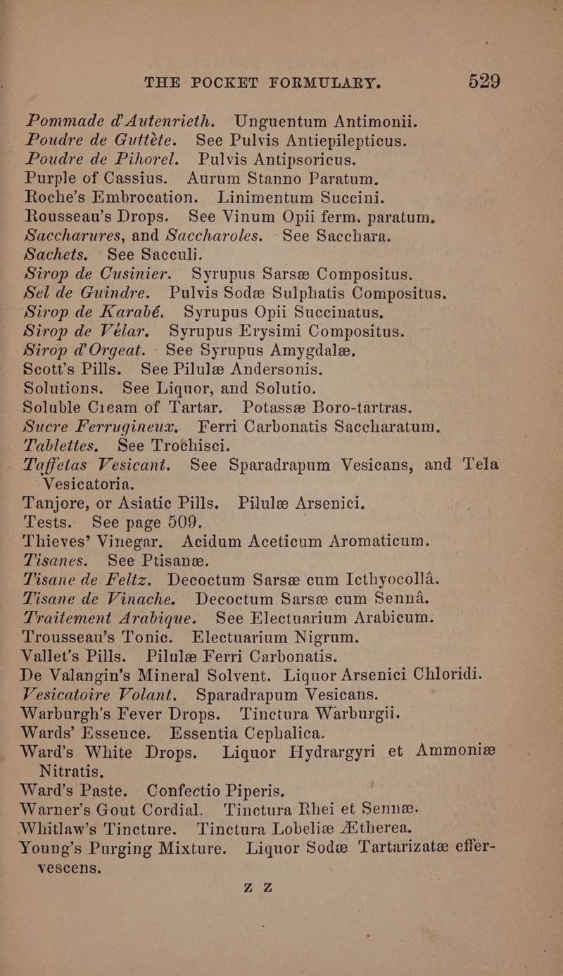 Pommade d Autenrieth. Unguentum Antimonii. Poudre de Guttéte. See Pulvis Antiepilepticus. Poudre de Pihorel. Pulvis Antipsoricus. Purple of Cassius. Aurum Stanno Paratum., Roche’s Embrocation. Linimentum Succini. Rousseau’s Drops. See Vinum Opii ferm. paratum. Saccharures, and Saccharoles. -See Sacchara. Sachets. See Sacculi. Sirop de Cusinier. Syrupus Sarsee Compositus. Sel de Guindre. Pulvis Sode Sulphatis Compositus. Sirop de Karabé, Syrupus Opii Succinatus, Sirop de Vélar. Syrupus Erysimi Compositus. Sirop d@ Orgeat. See Syrupus Amygdale. Scott’s Pills. See Pilule Andersonis. Solutions. See Liquor, and Solutio. Soluble Cieam of Tartar. Potassee Boro-tartras. Sucre Ferrugineux. Ferri Carbonatis Saccharatum. Tablettes. See Trochisci. _ Taffetas Vesicant. See Sparadrapum Vesicans, and Tela Vesicatoria. Tanjore, or Asiatic Pills. Pilule Arsenici. Tests. See page 509. Thieves’ Vinegar. Acidum Aceticum Aromaticum. Tisanes. See Ptisane. Tisane de Feliz. Decoctum Sarse cum Icthyocolla. Tisane de Vinache. Decoctum Sarsee cum Senna. Traitement Arabique. See Electuarium Arabicum. Trousseau’s Tonic. Electuarium Nigrum. Vallet’s Pills. Pilulee Ferri Carbonatis. De Valangin’s Mineral Solvent. Liquor Arsenici Chloridi. Vesicatoire Volant. Sparadrapum Vesicans. Warburgh’s Fever Drops. Tinctura Warburgii. Wards’ Essence. Essentia Cephalica. j Ward’s White Drops. Liquor Hydrargyri et Ammonize Nitratis. Ward’s Paste. Confectio Piperis. Warner's Gout Cordial. Tinctura Rhei et Senne. Whitlaw’s Tincture. Tinctura Lobeliz A‘therea. Young’s Purging Mixture. Liquor Sod Tartarizate effer- vescens. ZZ