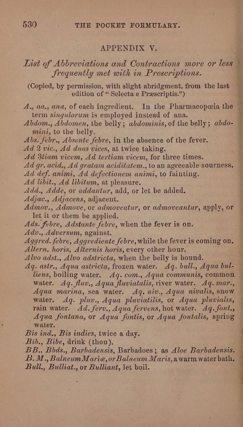APPENDIX V. Srequently met with in Prescriptions. (Copied, by permission, with slight abridgment, from the last edition of ** Selecta e Preescriptis.”) A,, aa., ana, of each ingredient. In the Pharmacopeia the term singulorum is employed instead of ana. Abdom., Abdomen, the belly; abdominis, of the belly; abdo- mini, to the belly, Abs. febr., Absente febre, in the absence of the fever. Ad 2 vic., Ad duas vices, at twice taking. 4d d3tiam vicem, Ad tertiam vicem, for three times. Ad gr. acid., Ad gratam aciditatem., to an agreeable sourness. Ad def. animi, Ad defectionem animi, to fainting. Ad libit., Ad libitum, at pleasure. Add., Adde, or addantur, add, or let be added. Adjac., Adjacens, adjacent. Admov., Admove, or admoveatur, or admoveantur, apply, or let it or them be applied. Ads. febre, Adstante febre, when the fever is on. Adv., Adversum, against. Aggred. febre, Aggrediente febre, while the fever is coming on. Altern. horis, Alternis horis, every other hour, Alvo adst., Alvo adstricta, when the belly is bound. PP 5 liens, boiling water. Aq. com., Aqua communis, common water. Aq. fluv., Aqua fluviatalis, river water. Ag. mar., Aqua marina, sea water. Aq. niv., Aqua nivalis, snow water. Aq. pluv., Aqua pluviatilis, or Aqua pluvialis, rain water. Ad. ferv., Aqua fervens, hot water. Aq. font., Aqua fontana, or Aqua fontis, or Aqua fontalis, spring water. Bis ind., Bis indies, twice a day. Bib., Bibe, drink (thou). B. M. ,»BalneumMarie, Oe talent Maris, a warm water bath, Bull., Pollics or Bulent, let boil,