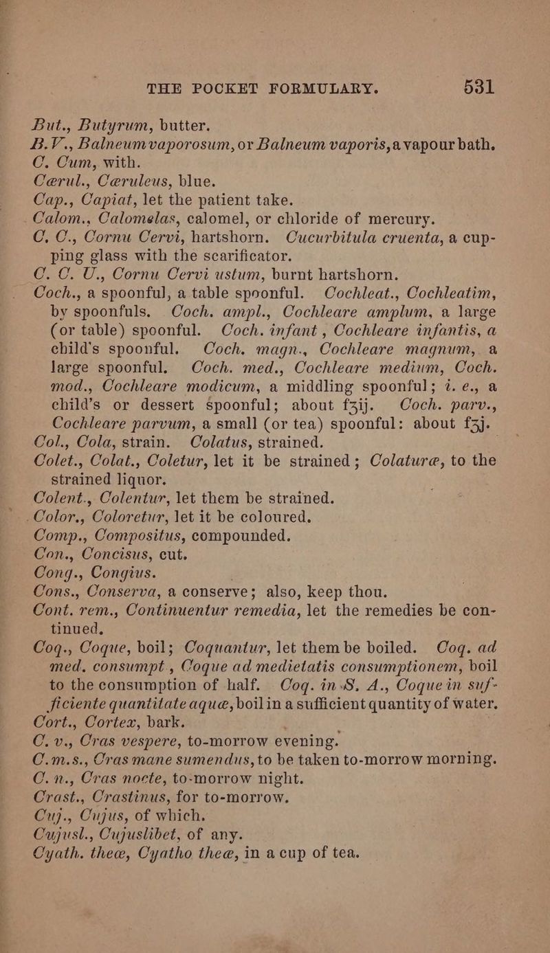 But., Butyrum, butter. B.V., Balneumvaporosum, or Balneum vaporis,a vapour bath. C. Cum, with. Cerul., Ceruleus, blue. Cap., Capiat, let the patient take. Calom., Calomelas, calomel, or chloride of mercury. C. C., Cornu Cervi, hartshorn. Cucurbitula cruenta, a cup- ping glass with the scarificator. C. C. U., Cornu Cervi ustum, burnt hartshorn. Coch., a spoonful, a table spoonful. Cochleat., Cochleatim, by spoonfuls. Coch. ampl., Cochleare amplum, a large (or table) spoonful. Coch. infant , Cochleare infantis, a ehild’s spoonful. Coch. magn., Cochleare magnum, a large spoonful. Coch. med., Cochleare medium, Coch. mod., Cochleare modicum, a middling spoonful; 7. e., a child’s or dessert spoonful; about f3ij. Coch. parv., Cochleare parvum, a small (or tea) spoonful: about £3). Col., Cola, strain. Colatus, strained. Colet., Colat., Coletur, let it be strained; Colature, to the strained liquor. Colent., Colentur, let them be strained. .Color., Coloretur, let it be coloured. Comp., Compositus, compounded. Con., Concisus, cut. Cong., Congius. Cons., Conserva, a conserve; also, keep thou. Cont. rem., Continuentur remedia, let the remedies be con- tinued, Coq., Coque, boil; Coquantur, let them be boiled. Coq. ad med, consumpt., Coque ad medietatis consumptionem, boil to the consumption of half. Coq. in, A., Coque in suf- Jiciente quantitate aque, boilin a sufficient quantity of water. Cort., Cortex, bark. C. v., Cras vespere, to-morrow evening. C.m.s., Cras mane sumendus, to be taken to-morrow morning. C.n., Cras nocte, to-morrow night. Crast., Crastinus, for to-morrow. Cuj., Cujus, of which. Cujusl., Cujuslibet, of any. Cyath. thee, Cyatho thee, in a cup of tea.