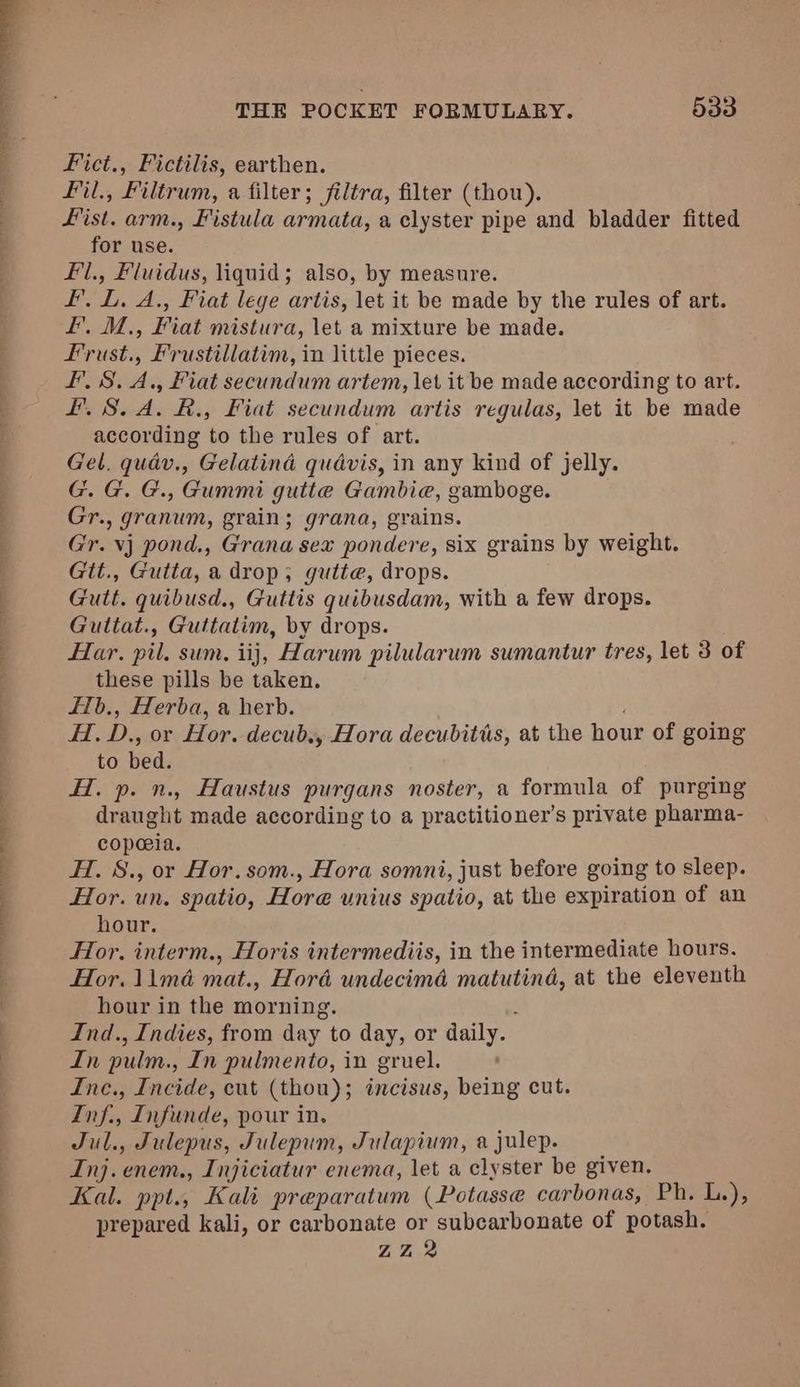i ee ee ee aes eee Ws Fict., Fictilis, earthen. Fil., Filtrum, a filter; filtra, filter (thou). Fist. arm., Fistula armata, a clyster pipe and bladder fitted for use. Fil., Fluidus, liquid; also, by measure. Frust., Frustillatim, in little pieces. L. S.A. R., Fiat secundum artis regulas, let it be made according to the rules of art. ; Gel. quav., Gelatind qudvis, in any kind of jelly. G. G. G., Gummi gutte Gambie, gamboge. Gr., granum, grain; grana, grains. Gr. vj pond., Grana sex pondere, six grains by weight. Gtt., Gutta, a drop, gutte, drops. Gutt. quibusd., Guttis quibusdam, with a few drops. Guitat., Guttatim, by drops. Har. pil. sum. iij, Harum pilularum sumantur tres, let 3 of these pills be taken. f1b., Herba, a herb. f, ie or Hor. decub,, Hora decubitis, at the hour of going to bed. HI. p. n., Haustus purgans noster, a formula of purging draught made according to a practitioner's private pharma- copeeia. H. 8., or Hor.som., Hora somni, just before going to sleep. Hor. un. spatio, Hore unius spatio, at the expiration of an hour. Hor. interm., Horis intermediis, in the intermediate hours. Hor. 11mé mat., Hord undecima pad a at the eleventh hour in the morning. Ind., Indies, from day to day, or Ws In pulm., In pulmento, in gruel. Ine., Incide, cut (thou); incisus, being cut. Inf., Infunde, pour in. Jul., Julepus, Julepum, Julapium, a julep. Inj. enem., Injiciatur enema, let a clyster be given. Kal. ppt., Kali preparatum (Potasse carbonas, Ph. L.), prepared kali, or carbonate or subcarbonate of potash. ZZ 2