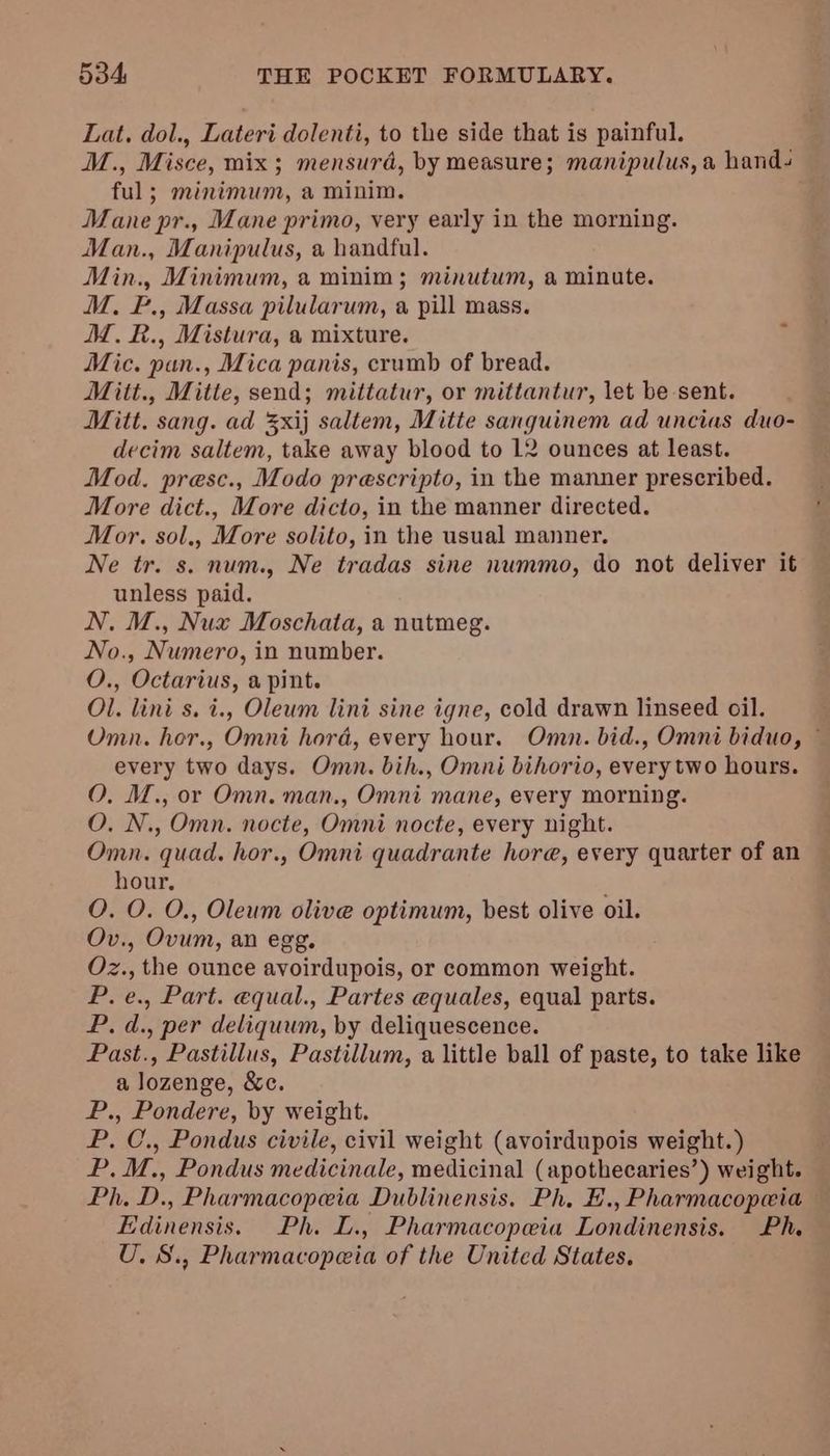 Lat. dol., Lateri dolenti, to the side that is painful. M., Misce, mix; mensurd, by measure; manipulus, a hand- ful; minimum, a minim. Mane pr., Mane primo, very early in the morning. Man., Manipulus, a handful. Min., Minimum, a minim; minutum, a minute. M. F., Massa pilularum, a pill mass. M.£&amp;., Mistura, a mixture. 1 Mic. pan., Mica panis, crumb of bread. Mitt., Mitte, send; mittatur, or mittantur, let be sent. Mitt. sang. ad %xij saltem, Mitte sanguinem ad uncias duo- decim saltem, take away blood to 12 ounces at least. Mod. presc., Modo prescripto, in the manner prescribed. More dict., More dicto, in the manner directed. Mor. sol., More solito, in the usual manner. Ne tr. s. num., Ne tradas sine nummo, do not deliver it unless paid. N. M., Nux Moschata, a nutmeg. No., Numero, in number. O., Octarius, a pint. Ol. lini s. i., Oleum lini sine igne, cold drawn linseed oil. Omn. hor., Omni hord, every hour. Oman. bid., Omni biduo, © every two days. Omn. bih., Omni bihorio, every two hours. O, M., or Omn. man., Omni mane, every morning. O. N., Omn. nocte, Omni nocte, every night. Omn. quad. hor., Omni quadrante hore, every quarter of an hour. : O. O. O., Oleum olive optimum, best olive oil. Ov., Ovum, an egg. Oz., the ounce avoirdupois, or common weight. P. e., Part. equal., Partes equales, equal parts. P. d., per deliquum, by deliquescence. Past., Pastillus, Pastillum, a little ball of paste, to take like a lozenge, &amp;c. P., Pondere, by weight. P. C., Pondus civile, civil weight (avoirdupois weight. ) P,.M., Pondus medicinale, medicinal (apothecaries’) weight. Ph. D., Pharmacopeia Dublinensis. Ph, E., Pharmacopeia — Edinensis. Ph. L., Pharmacopeia Londinensis. Ph. U. S., Pharmacopeia of the United States.