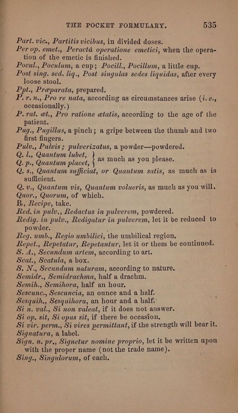nail THE POCKET FORMULARY, 535 Part. vic., Partitis vicibus, in divided doses. Per op. emet., Peractéd operatione emetici, when the opera- tion of the emetic is finished. Pocul., Poculum, a cup; Pocill., Pocillum, a little cup. Post sing. sed. liq., Post singulas sedes liquidas, after every loose stool. Ppt., Preparata, prepared. P.r.n., Pro re nata, according as circumstances arise (i. e., occasionally. ) P. rat. et., Pro ratione etatis, according to the age of the patient. Pug., Pugillus, a pinch; a gripe between the thumb and two first fingers. Fulv., Pulvis ; pulverizatus, a powder—powdered. Q. 1., Quantum lubet, Q. p., Quantum placet, Q. s., Quantum sufficiat, or Quantum satis, as much as is sufficient. Q. v., Quantum vis, Quantum volueris, as much as you will. Quor., Quorum, of which. By, Recipe, take. Red.in pulv., Redactus in pulverem, powdered. Redig. in pulv., Redigatur in pulverem, let it be reduced to powder. Reg. umb., Regio umbilici, the umbilical region. Repet., Repetatur, Repetantur, let it or them be continued. S. A., Secundum artem, according to art. Scat., Scatula, a box. S. N., Secundum naturam, according to nature. Semidr., Semidrachma, half a drachm. Semih., Semihora, half an hour, Sescunc., Sescuncia, an ounce and a half. Sesquih., Sesquihora, an hour and a half. Sin. val., Si non valeat, if it does not answer. Si op. sit, Si opus sit, if there be occasion, Si vir. perm., Si vires permittant, if the strength will bear it. Signatura, a label. : Sign. n. pr., Signetur nomine proprio, let it be written upon with the proper name (not the trade name). Sing., Singulorum, of each. as much as you please.