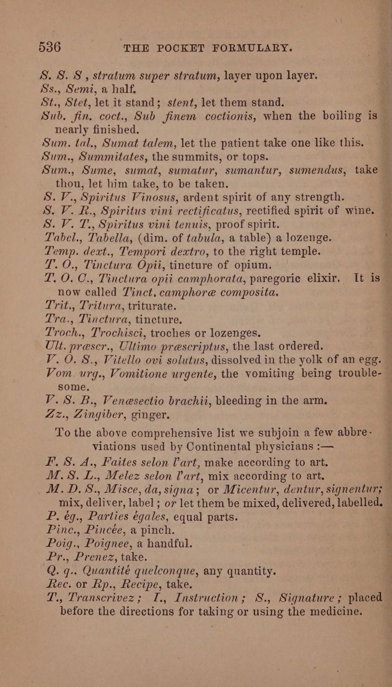 S. S. 8, stratum super stratum, layer upon layer. Ss., Semi, a half, ti, Stet, let it stand; stent, let them stand. Sub. fin. coct., Sub finem coctionis, when the boiling is — nearly finished. Sum. tal., Sumat talem, let the patient take one like this. Sum., Summitates, the summits, or tops. Sum., Sume, sumat, sumatur, sumantur, sumendus, take thou, let him take, to be taken. S.V., Spiritus Vinosus, ardent spirit of any strength. S. V. R., Spiritus vini rectificatus, rectified spirit of wine. S. V. T., Spiritus vini tenuis, proof spirit. Tabel., Tabella, (dim. of tabula, a table) a lozenge. Temp. dext., Tempori deatro, to the right temple. T.O., Tinctura Opii, tincture of opium. T, O. C., Tinctura opii camphorata, paregoric elixir, It is — now called T'inct, camphore composita, Trit., Tritura, triturate. Tra., Tinctura, tincture. Troch., Trochisci, troches or lozenges. Ult. prescr., Ultimo prescriptus, the last ordered. V.O. S., Vitello ovi solutus, dissolved in the yolk of an egg. Vom. urg., Vomitione urgente, the vomiting being trouble- some. V.S. B., Venesectio brachii, bleeding in the arm. Zz., Zingiber, ginger. To the above comprehensive list we subjoin a few abbre- viations used by Continental physicians :— Ff. 8. A., Faites selon lart, make according to art. M.S. L., Melez selon Part, mix according to art. M.D.S., Misce, da, signa; or Micentur, dentur, signentur; — mix, deliver, label; or let them be mixed, delivered, labelled. P. ég., Parties égales, equal parts. Pinc., Pincée, a pinch. Poig., Poignee, a handful. Pr., Prenez, take. Q. q., Quantité quelconque, any quantity. Rec. or Lip., Recipe, take. L., Transcrivez; I., Instruction; S., Signature ; placed before the directions for taking or using the medicine.