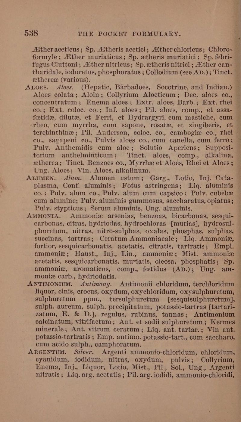 /M@theraceticus; Sp. 4theris acetici; Atherchloricus; Chloro- — formyle ; ther muriaticus ; Sp. etheris muriatici; Sp. febri- fugus Cluttoni; Aither nitricus; Sp. etheris nitrici ; Aither can- — tharidale, ioduretus, phosphoratus ; Collodium (see AD.); Tinct. — eetherez (various). it ALOES. Aloes. (Hepatic, Barbadoes, Socotrine, and Indian.) — Aloes colata; Aloin; Collyrium Aloeticum; Dec. aloes co., concentratum; Enema aloes; Extr. aloes, Barb.; Ext. rhei co.; Ext. coloc. co.; Inf. aloes; Pil. aloes, comp., et assa- feetide, dilute, et Ferri, et Hydrargyri, cum mastiche, cum -rheo, cum myrrha, cum sapone, rosate, et zingiberis, et terebinthinz ; Pil. Anderson, coloc. co., cambogiz co., rhei — co., sagapeni co., Pulvis aloes co., cum canella, cum ferro; Pulvy. Anthemidis cum aloe; Solutio Aperiens; Supposi- torium anthelminticum; ‘inct. aloes, comp., alkalina, zetherea; Tinct. Benzoes co., Myrrhe et Aloes, Rhei et Aloes ; Ung. Aloes; Vin. Aloes, alkalinum. ALUMEN. Alum. Alumen ustum; Garg., Lotio, Inj. Cata- plasma, Conf. aluminis; Fotus astringens; Liq. aluminis co.; Pulv. alum co., Pulv. alum cum capsico; Puly. cubebsz cum alumine; Pulv. aluminis gummosus, saccharatus, opiatus ; Puly. stypticus; Serum aluminis, Ung. aluminis. AMMONIA. Ammoniz arsenias, benzoas, bicarbonas, sesqui- carbonas, citras, hydriodas, hydrochloras [murias], hydrosul- phuretum, nitras, nitro-sulphas, oxalas, phosphas, sulphas, succinas, tartras; Ceratum Ammoniacale; Liq. Ammonia, fortior, sesquicarbonatis, acetatis, citratis, tartratis; Empl. ammoniz; Haust., Inj., Lin., ammonie; Mist. ammoniz acetatis, sesquicarbonatis, muriatis, oleosa, phosphatis; Sp. ammoniz, aromaticus, comp., fetidus (AD.); Ung. am- moniz carb., hydriodatis. ANTIMONIUM. Antimony. Antimonii chloridum, terchloridum liquor, cinis, crocus, oxydum, oxychloridum, oxysulphuretum, sulphuretum ppm., tersulphuretum [sesquisulphuretum], sulph. aureum, sulph. precipitatum, potassio-tartras [tartari- zatum, E. &amp; D.]j, regulus, rubinus, tannas; Antimonium calcinatum, vitrifactum; Ant. et sodii sulphuretum; Kermes © minerale; Ant. vitrum ceratum; Liq. ant. tartar.; Vin ant. potassio-tartratis ; Emp. antimo. potassio-tart., cum saccharo, cum acido sulph., camphoratum. ARGENTUM. Silver. Argenti ammonio-chloridum, chloridum, cyanidum, iodidum, nitras, oxydum, pulvis; Collyrium, Iinema, Inj., Liquor, Lotio, Mist., Pil., Sol., Ung., Argenti nitratis; Liq. arg. acetatis; Pil. arg. iodidi, ammonio-chloridi,