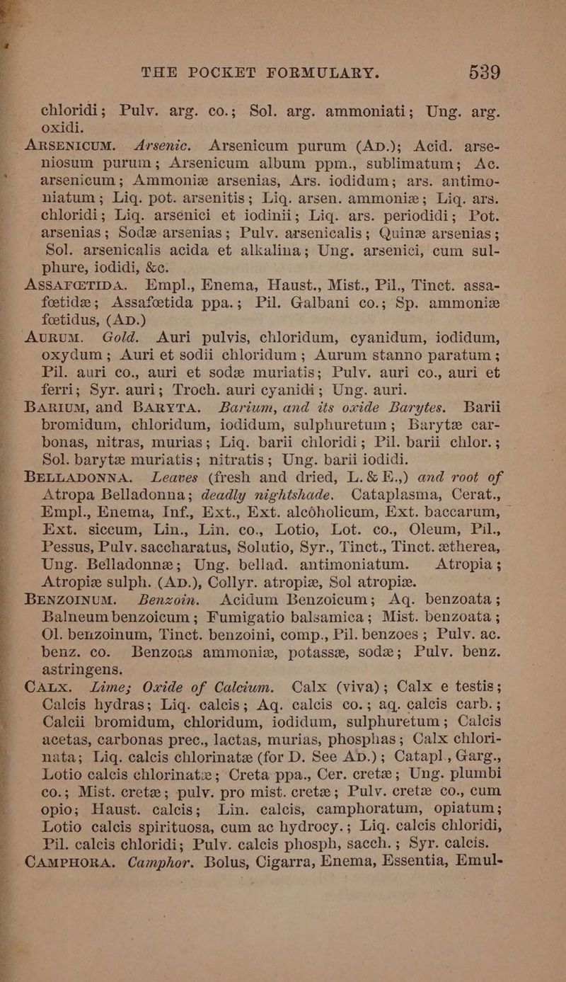 chloridi; Pulv. arg. co.; Sol. arg. ammoniati; Ung. arg. oxidi. _ARSENICUM. Arsenic. Arsenicum purum (AD.); Acid. arse- niosum purum; Arsenicum album ppm., sublimatum; Ac. arsenicum; Ammoniz arsenias, Ars. iodidum; ars. antimo- niatum ; Liq. pot. arsenitis; Liq. arsen. ammoniz; Liq. ars. chloridi; Lig. arsenici et iodinii; Lig. ars. periodidi; Pot. arsenias ; Sod arsenias; Pulv. arsenicalis; Quine arsenias ; Sol. arsenicalis acida et alkalina; Ung. arsenici, cum sul- phure, iodidi, &amp;c. ASSAF@TIDA. Empl., Enema, Haust., Mist., Pil., Tinct. assa- foetide; <Assafeetida ppa.; Pil. Galbani co.; Sp. ammoniz foetidus, (AD.) AuRuM. Gold. Auri pulvis, chloridum, cyanidum, iodidum, oxydum; Auri et sodii chloridum ; Aurum stanno paratum ; Pil. auri co., auri et sod muriatis; Pulv. auri co., auri et ferri; Syr. auri; Troch. auri cyanidi; Ung. auri. BARiuM, and BARYTA. Barium, and its oxide Barytes. Barii bromidum, chloridum, iodidum, sulphuretum; Barytz car- bonas, nitras, murias; Liq. barii chloridi; Pil. barii chlor. ; Sol. barytz muriatis; nitratis; Ung. barii iodidi. BELLADONNA. Leaves (fresh and dried, L.&amp;E.,) and root of Atropa Belladonna; deadly nightshade. Cataplasma, Cerat., Empl., Enema, Inf., Ext., Ext. alcdholicum, Ext. baccarum, | Ext. siccum, Lin., Lin. co., Lotio, Lot. co., Oleum, Pil., Pessus, Puly. saccharatus, Solutio, Syr., Tinct., Tinct. etherea, Ung. Belladonne; Ung. bellad. antimoniatum. Atropia; Atropiz sulph. (AD.), Collyr. atropiz, Sol atropiz. BENZOINUM. JBenzoin. Acidum Benzoicum; Aq. benzoata; Balneum benzoicum; Fumigatio balsamica; Mist. benzoata ; Ol. benzoinum, Tinct. benzoini, comp., Pil. benzoes ; Pulv. ac. benz. co. Benzoas ammonia, potasse, sode; Pulv. benz. astringens. CALx. Lime; Oxide of Calcium. Calx (viva); Calx e testis; Calcis hydras; Liq. calcis; Aq. calcis co.; aq. calcis carb. ; Calcii bromidum, chloridum, iodidum, sulphuretum; Calcis acetas, carbonas prec., lactas, murias, phosphas; Calx chlori- nata; Liq. calcis chlorinate (for D. See AD.); Catapl., Garg., Lotio calcis chlorinat ; Creta ppa., Cer. crete ; Ung. plumbi co.; Mist. crete; pulv. pro mist. cretz; Pulv. cretz co., cum opio; Haust. calcis; Lin. calcis, camphoratum, opiatum; Lotio calcis spirituosa, cum ac hydrocy.; Liq. calcis chloridi, Pil. calcis chloridi; Pulv. calcis phosph, sacch.; Syr. calcis. CAMPHORA. Camphor. Bolus, Cigarra, Enema, Essentia, Emul-