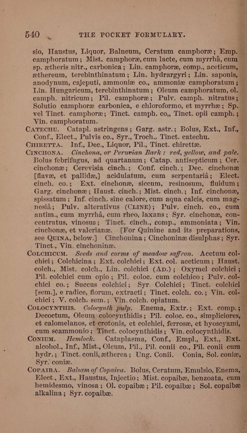 sio, Haustus, Liquor, Balneum, Ceratum camphore; Emp. | camphoratum; Mist. camphore, cum lacte, cum myrrha, cum — sp. etheris nitr., carbonica; Lin. camphore, comp., aceticum, eethereum, terebinthinatum ; Lin. hydrargyri; Lin. saponiell : anodynum, cajeputi, ammoniz co., ammonize camphoratum ; — Lin. Hungaricum, terebinthinatum ; Oleum camphoratum, ol. ‘ eamph. nitricum; Pil. camphore; Puly. camph. nitratus; Solutio camphor carbonica, e chloroformo, et myrrhe; Sp. — vel Tinct. camphore; Tinct. camph. co,, Tinct. opii camph. ; Vin. camphoratum. CATECHU. Catapl. astringens; Garg. astr.; Bolus, Ext., Inf. Conf., Elect., Pulvis co., Syr., Troch., Tinct. catechu. % CHIRETTA. Inf, Dec., Liquor, Pil., Tinct. chirette. $ CINCHONA. Cinchona, or Peruvian Darts red, yellow, and pale. — Bolus febrifugus, ad quartanum; Catap. antisepticum ; Cer. 3 cinchone; Cerevisia cinch.; Conf. cinch.; Dec. cinchone — [flave, et pallide,] acidulatum, cum serpentarid; Elect. cinch. co.; Ext. cinchons, siccum, resinosum, fluidum; Garg. cinchone ; Haust. cinch.; Mist. cinch.; Inf. cinchonz, — spissatum ; Inf. cinch. sine calore, cum aqua calcis, cum mag- nesid; Puly. alterativus (CLINE); Pulv. cinch. co., cum — antim., cum myrrha, cum rheo, Jaxans; Syr. cinchone, con- : centratus, vinosus; Tinct. cinch., comp., ammoniata; Vin. . cinchone, et valeriane. [For Quinine and its nines el see QuINA, below.] Cinchonina; Cinchonine disulphas; Syr. Tinct., Vin, cinchonine. CoLcuicum. Seeds and corms of meadow saffron. Acetum col-— chici; Colchicina; Ext. colchici; Ext. col. aceticum; Haust. colch., Mist. colch., Lin. colchici (Ap.); Oxymel colchici ;_ Pil. colchici cum opio; Pil. coloc. cum colchico; Pulv. col-— chici co.; Succus colchici; Syr. Colchici; Tinct. colchici- [sem.], e radice, florum, extracti; Tinct. colch. co.; Vin. col-. chici; V. colch..sem.; Vin. colch. opiatum. COLOCYNTHIS. Colocynth pulp. Enema, Extr.; Ext. comp.; Decoctum, Oleum colocynthidis; Pil. coloc. co., simpliciores, et calomelanos, et crotonis, et colchici, ferrose, et hyoscyami, ' cum scammonio; Tinct. colocynthidis; Vin.colocynthidis. Contum. Hemlock. Cataplasma, Conf. Empl., Ext., Ext. alcohol., Inf., Mist., Oleum, Pil., Pil. conii co., Pil. conii cunt hydr.; Tinct. conii, etherea; Ung. Conii. Conia, Sol. coniz, — Syr. coniz. rf CorAIBA. Balsam of Copaiva. Bolus, Ceratum, Emulsio, Enema, — Elect., Ext., Haustus, Injectio; Mist. copaib, benzoata, cum hemidesmo, vinosa ; Ol. copaibe ; Pil. copaibe ; Sol. copaibe alkalina; Syr. copaibe.