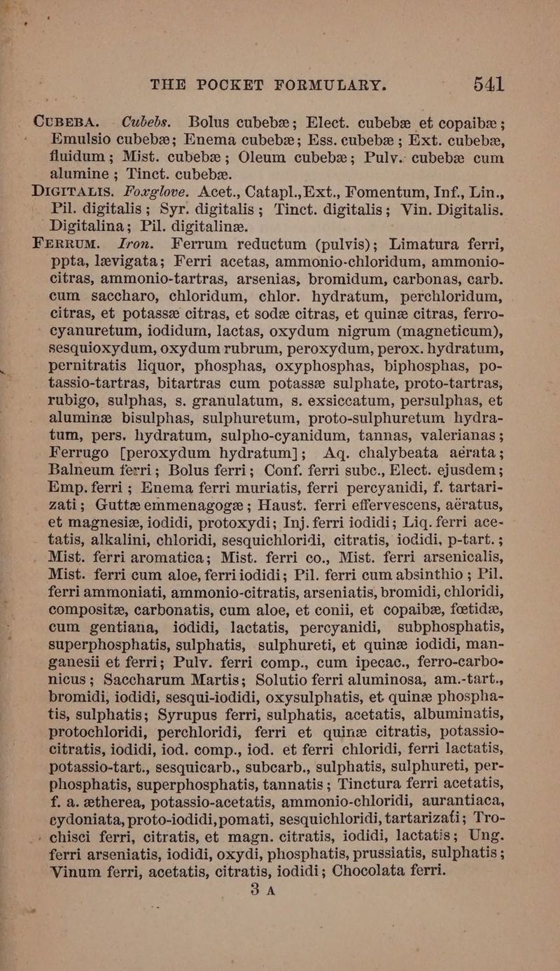 _ CUBEBA. Cubebs. Bolus cubebe; Elect. cubebx et copaibe ; Emulsio cubebe; Enema cubebe; Ess. cubebx ; Ext. cubebe, fluidum ; Mist. cubebe; Oleum cubebx; Pulv. cubebe cum alumine ; Tinct. cubebz. Dicirauis. Fovrglove. Acet., Catapl.,Ext., Fomentum, Inf., Lin., Pil. digitalis; Syr. digitalis; Tinct. digitalis; Vin. Digitalis. -Digitalina; Pil. digitaline. FERRUM. Jron. Ferrum reductum (pulvis); Limatura ferri, ppta, levigata; Ferri acetas, ammonio-chloridum, ammonio- citras, ammonio-tartras, arsenias, bromidum, carbonas, carb. cum saccharo, chloridum, chlor. hydratum, perchloridum, citras, et potasse citras, et sode citras, et quine citras, ferro- - cyanuretum, iodidum, lactas, oxydum nigrum (magneticum), sesquioxydum, oxydum rubrum, peroxydum, perox. hydratum, pernitratis liquor, phosphas, oxyphosphas, biphosphas, po- tassio-tartras, bitartras cum potasse sulphate, proto-tartras, rubigo, sulphas, s. granulatum, s. exsiccatum, persulphas, et aluminz bisulphas, sulphuretum, proto-sulphuretum hydra- tum, pers. hydratum, sulpho-cyanidum, tannas, valerianas ; Ferrugo [peroxydum hydratum]; Aq. chalybeata aerata; Balneum ferri; Bolus ferri; Conf. ferri subc., Elect. ejusdem ; Emp. ferri ; Enema ferri muriatis, ferri percyanidi, f. tartari- zati; Gutte emmenagoge ; Haust. ferri effervescens, aératus, et magnesie, iodidi, protoxydi; Inj. ferri iodidi; Liq. ferri ace- tatis, alkalini, chloridi, sesquichloridi, citratis, iodidi, p-tart. ; Mist. ferri aromatica; Mist. ferri co., Mist. ferri arsenicalis, Mist. ferri cum aloe, ferriiodidi; Pil. ferri cum absinthio ; Pil. ferri ammoniati, ammonio-citratis, arseniatis, bromidi, chloridi, compositz, carbonatis, cum aloe, et conii, et copaibe, foetide, cum gentiana, iodidi, lactatis, percyanidi, subphosphatis, superphosphatis, sulphatis, sulphureti, et quinz iodidi, man- ganesii et ferri; Pulv. ferri comp., cum ipecac., ferro-carbo- nicus; Saccharum Martis; Solutio ferri aluminosa, am.-tart., bromidi, iodidi, sesqui-iodidi, oxysulphatis, et. quinee phospha- tis, sulphatis; Syrupus ferri, sulphatis, acetatis, albuminatis, protochloridi, perchloridi, ferri et quine citratis, potassio- citratis, iodidi, iod. comp., iod. et ferri chloridi, ferri lactatis, potassio-tart., sesquicarb., subcarb., sulphatis, sulphureti, per- phosphatis, superphosphatis, tannatis ; Tinctura ferri acetatis, f. a. etherea, potassio-acetatis, ammonio-chloridi, aurantiaca, cy doniata, proto-iodidi, pomati, sesquichloridi, tart arizati; Tro- . chisci ferri, citratis, et magn. citratis, iodidi, lactatis; Ung. ferri arseniatis, iodidi, oxydi, phosphatis, prussiatis, sulphatis ; Vinum ferri, acetatis, citratis, iodidi; Chocolata ferri. 3A