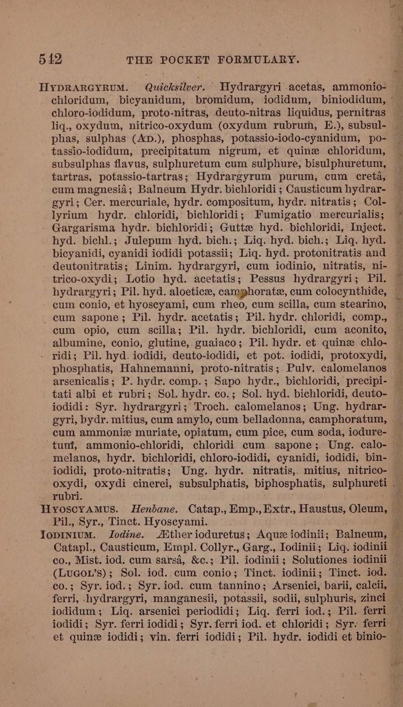 HyYDRARGYRUM. Quicksilver. Hydrargyri acetas, ammonio- — chloridum, bicyanidum, bromidum, iodidum, biniodidum, ° chloro-iodidum, proto-nitras, deuto-nitras liquidus, pernitras — liq., oxydum, nitrico-oxydum (oxydum rubrum, E.), subsul- phas, sulphas (AD.), phosphas, potassio-iodo-cyanidum, po- tassio-iodidum, precipitatum nigrum, et quinz chloridum, subsulphas flavus, sulphuretum cum sulphure, bisulphuretum, tartras, potassio-tartras; Hydrargyrum purum, cum creta, cum magnesia; Balneum Hydr. bichloridi ; Causticum hydrar- gyri; Cer. mercuriale, hydr. compositum, hydr. nitratis; Col- lyrium hydr. chloridi, bichloridi; Fumigatio mercurialis; Gargarisma hydr. bichloridi; Gutte hyd. bichloridi, Inject. hyd. bichl.; Julepum hyd. bich.; Liq. hyd. bich.; Liq. hyd. bicyanidi, cyanidi iodidi potassii; Lig. hyd. protonitratis and deutonitratis; Linim. hydrargyri, cum iodinio, nitratis, ni- trico-oxydi; Lotio hyd. acetatis; Pessus hydrargyri; Pil. ~ hydrargyri; Pil. hyd. aloetice, camphorate, cum colocynthide, _ cum conio, et hyoscyami, cum rheo, cum scilla, cum stearino, cum sapone; Pil. hydr. acetatis; Pil. hydr. chloridi, comp., albumine, conio, glutine, guaiaco; Pil. hydr. et quinz chlo- . ridi; Pil. hyd. iodidi, deuto-iodidi, et pot. iodidi, protoxydi, phosphatis, Hahnemanni, proto-nitratis; Pulv. calomelanos arsenicalis; P. hydr. comp.; Sapo hydr., bichloridi, precipi- tati albi et rubri; Sol. hydr. co.; Sol. hyd. bichloridi, deuto- iodidi: Syr. hydrargyri; Troch. calomelanos; Ung. hydrar- gyri, bydr. mitius, cum amylo, cum belladonna, camphoratum, cum ammoniz muriate, opiatum, cum pice, cum soda, iodure- tunt, ammonio-chloridi, chloridi cum sapone; Ung. calo- iodidi, proto-nitratis; Ung. hydr. nitratis, mitius, nitrico- — oxydi, oxydi cinerei, subsulphatis, biphosphatis, sulphureti - — rubri. a Hyoscyamus. Henbane. Catap., Emp.,Extr., Haustus, Oleum, ‘te Pil., Syr., Tinct. Hyoscyami. re LopINIUM. Iodine. ther ioduretus; Aque iodinii; Balneum, — co., Mist. iod. cum sarsa, &c.; Pil. iodinii; Solutiones iodinii (LuGow’s); Sol. iod. cum conio; Tinct. iodinii; Tinct. iod. co.; Syr.iod.; Syr.iod. cum tannino; Arsenici, barii, calcii, ‘ferri, -hydrargyri, manganesii, potassii, sodii, sulphuris, zinci — iodidum; Liq. arsenici periodidi; Liq. ferri iod.; Pil. ferri. — et quine iodidi; vin. ferri iodidi; Pil. hydr. iodidi et binio-