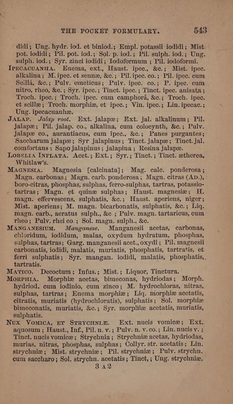 didi; Ung. hydr. iod. et biniod.; Empl. potassii iodidi; Mist. pot. iodidi; Pil. pot. iod.; Sol. p. iod.; Pil. sulph. iod.; Ung. sulph. iod.; Syr. zinci iodidi; Iodoformum ; Pil. iodoformi. IrpEcACUANHA. Enema, ext., Haust. ipec., &amp;c.; Mist. ipec. alkalina; M.ipec. et sennx, &amp;c.; Pil.ipec.co.; Pil. ipec. cum Scilla, &amp;c.; Pulv. emeticus; Puly. ipec. co.; P. ipec. cum nitro, rheo, &amp;c.; Syr. ipec.; Tinct. ipec. ; Tinct. ipec. anisata ; Troch. ipec.; Troch. ipec. cum camphora, &amp;c.; Troch. ipec. et scille; Troch. morphiz, et ipec.; Vin. ipec.; Lin. ipecac.; Ung. ipecacuanhe. JALAP. Jalap root. Ext. jalape; Ext. jal. alkalinum; Pil. jalape; Pil. jalap. co., alkalina, cum colocynth, &amp;c.; Pulv. jalapz co., aurantiacus, cum ipec., &amp;c.; Panes purgantes; Saccharum jalape; Syr jalapinus; Tinct. jalapze; Tinct.jal. comfortans ; Sapo jalapinus; jalapina; Resina jalape. LosBexiA INFLATA. Acet.; Ext.; Syr.; Tinct.; Tinct. etherea, Whitlaw’s. MAcGnesia. Magnesia [calcinata]; Mag. calc. ponderosa; Magn. carbonas; Magn. carb. ponderosa; Magn. citras (AD.), boro-citras, phosphas, sulphas, ferro-sulphas, tartras, potassio- tartras; Magn. et quine sulphas; Haust. magnesia; H. magn. effervescens, sulphatis, &amp;c.; Haust. aperiens, niger; Mist. aperiens; M. magn. bicarbonatis, sulphatis, &amp;c.; Liq. magn. carb., aeratus sulph., &amp;c.; Pulv. magn. tartaricus, cum rheo; Pulv. rheico.; Sol. magn. sulph., &amp;c. MANGANESIUM. Manganese. Manganesii acetas, carbonas, chioridum, iodidum, malas, oxydum hydratum, phosphas, sulphas, tartras; Garg. manganesii acet.,oxydi; Pil. magnesii carbonatis, iodidi, malatis, muriatis, phosphatis, tartratis, et ferri sulphatis; Syr. mangan. iodidi, malatis, phosphatis,, tartratis. Matico. Decoctum; Infus.; Mist.; Liquor, Tinctura. MorpuHiA. Morphize acetas, bimeconas, hydriodas; Morph. hydriod. cum iodinio, cum zinco; M. hydrochloras, nitras, sulphas, tartras; Enema morphie; Liq. morphiz acetatis, citratis, muriatis (hydrochloratis), sulphatis; Sol. morphiz bimeconatis, muriatis, &amp;c.; Syr. morphiz acetatis, muriatis, sulphatis. Nux Vomica, Er STRYCHNIm. Ext. nucis vomice; Ext. aquosum ; Haust., Inf., Pil. n. v.; Pulv. n. v.co.; Lin. nucis v. ; Tinct. nucis vomice ; Strychnia; Strychniz acetas, hydriodas, murias, nitras, phosphas, sulphas; Collyr. str. acetatis; Lin. strychnie; Mist. strychnie; Pil. strychnie; Pulv. strychn. cum saccharo; Sol. strychn. acetatis; Tinct,; Ung. strychnia. © 3A2