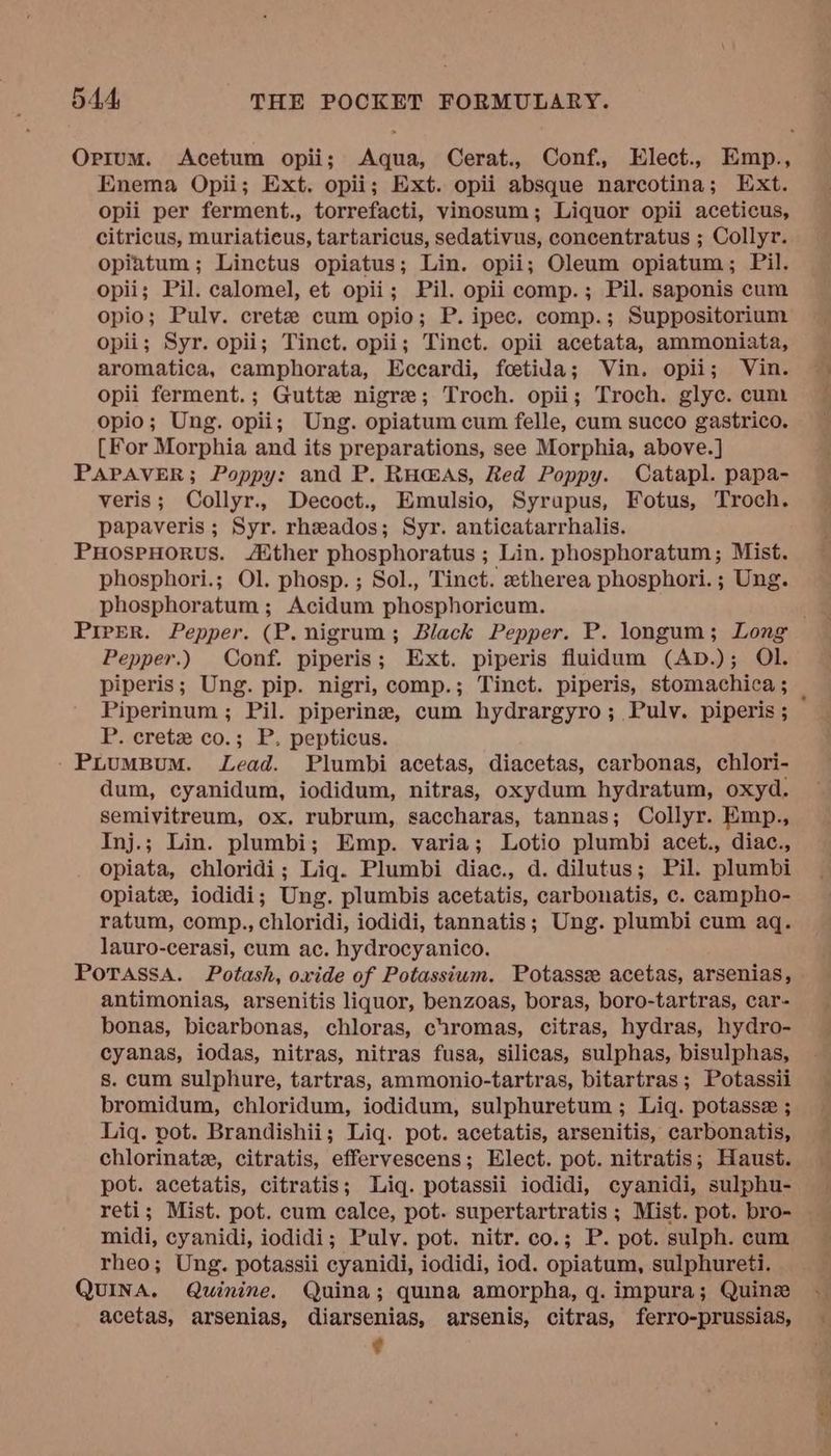 Orium. Acetum opii; Aqua, Cerat., Conf., Elect., Emp., Enema Opii; Ext. opii; Ext. opii absque narcotina; Ext. opii per ferment., torrefacti, vinosum; Liquor opii aceticus, citricus, muriaticus, tartaricus, sedativus, concentratus ; Collyr. opiatum; Linctus opiatus; Lin. opii; Oleum opiatum; Pil. opii; Pil. calomel, et opii; Pil. opii comp.; Pil. saponis cum opio; Pulv. crete cum opio; P. ipec. comp.; Suppositorium opii; Syr. opii; Tinct. opii; Tinct. opii acetata, ammoniata, aromatica, camphorata, Eccardi, foetida; Vin. opii; Vin. opii ferment.; Gutte nigre; Troch. opii; Troch. glyc. cum opio; Ung. opii; Ung. opiatum cum felle, cum succo gastrico. [For Morphia and its preparations, see Morphia, above.] PAPAVER; Poppy: and P. Ruaas, Red Poppy. Catapl. papa- veris; Collyr., Decoct., Emulsio, Syrapus, Fotus, Troch. papaveris ; Syr. rhzados; Syr. anticatarrhalis. PuHospHorvus. ther phosphoratus ; Lin. phosphoratum; Mist. phosphori.; Ol. phosp. ; Sol., Tinct. etherea phosphori.; Ung. phosphoratum ; Acidum phosphoricum. Prrer. Pepper. (P. nigrum; Black Pepper. P. longum; Long Pepper.) Conf. piperis; Ext. piperis fluidum (AD.); Ol. piperis; Ung. pip. nigri, comp.; Tinct. piperis, stomachica ; P. cretz co.; P. pepticus. - PuumMBuM. Lead. Plumbi acetas, diacetas, carbonas, chlori- dum, cyanidum, iodidum, nitras, oxydum hydratum, oxyd. semivitreum, ox. rubrum, saccharas, tannas; Collyr. Emp., Inj.; Lin. plumbi; Emp. varia; Lotio plumbi acet., diac., opiata, chloridi; Liq. Plumbi diac., d. dilutus; Pil. plumbi Opiate, iodidi; Ung. plumbis acetatis, carbonatis, c. campho- ratum, comp., chloridi, iodidi, tannatis; Ung. plumbi cum aq. lauro-cerasi, cum ac. hydrocyanico. PoTassaA. Potash, oxide of Potassium. Potasse acetas, arsenias, antimonias, arsenitis liquor, benzoas, boras, boro-tartras, car- bonas, bicarbonas, chloras, ciromas, citras, hydras, hydro- cyanas, iodas, nitras, nitras fusa, silicas, sulphas, bisulphas, s. cum sulphure, tartras, ammonio-tartras, bitartras; Potassii bromidum, chloridum, iodidum, sulphuretum ; Liq. potasse ; Liq. pot. Brandishii; Liq. pot. acetatis, arsenitis, carbonatis, chlorinate, citratis, effervescens; Elect. pot. nitratis; Haust. pot. acetatis, citratis; Liq. potassii iodidi, cyanidi, sulphu- reti; Mist. pot. cum calce, pot. supertartratis ; Mist. pot. bro- midi, cyanidi, iodidi; Puly. pot. nitr. co.; P. pot. sulph. cum rheo; Ung. potassii cyanidi, iodidi, iod. opiatum, sulphureti. QUINA. Quinine. Quina; quina amorpha, q. impura; Quine acetas, arsenias, diarsenias, arsenis, citras, ferro-prussias, :