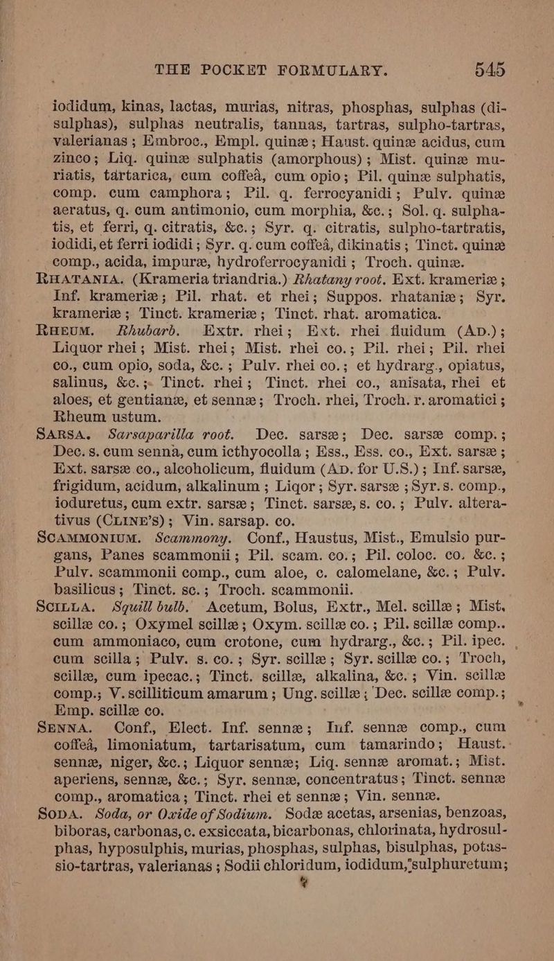 iodidum, kinas, lactas, murias, nitras, phosphas, sulphas (di- ‘sulphas), sulphas neutralis, tannas, tartras, sulpho-tartras, valerianas ; Embroc., Empl. quine ; Haust. quine acidus, cum zinco; Liq. quine sulphatis (amorphous); Mist. quine mu- riatis, tartarica, cum coffed, cum opio; Pil. quine sulphatis, comp. cum camphora; Pil. q. ferrocyanidi; Pulv. quine aeratus, q. cum antimonio, cum morphia, &c.; Sol. q. sulpha- tis, et ferri, q. citratis, &c.; Syr. q. citratis, sulpho-tartratis, iodidi, et ferri iodidi; Syr. q. cum coffed, dikinatis ; Tinct. quine comp., acida, impure, hydroferrocyanidi; Troch. quine. RHAATANIA. (Krameria triandria.) Rhatany root. Ext. kramerie ; Inf. kramerie; Pil. rhat. et rhei; Suppos. rhatanie; Syr. kramerie ; Tinct. kramerie; Tinct. rhat. aromatica. RaeEvuM. Rhubard. Extr. rhei; Ext. rhei fluidum (AD.); Liquor rhei; Mist. rhei; Mist. rhei co.; Pil. rhei; Pil. rhei co., cum opio, soda, &c.; Pulv. rhei co.; et hydrarg., opiatus, salinus, &c.;. Tinct. rhei; Tinct. rhei co., anisata, rhei et aloes, et gentianve, et sennze; Troch. rhei, Troch. r. aromatici ; Rheum ustum. SARSA. Sarsaparilia root. Dec. sarse; Dec. sarse comp. ; Dec. s. cum senna, cum icthyocolla ; Ess., Ess. co., Ext. sarse ; Ext. sarse.co., alcoholicum, fluidum (Ap. for U.S.); Inf. sarse, — frigidum, acidum, alkalinum ; Liqor; Syr. sarsz ;Syr.s. comp., ioduretus, cum extr. sarsze; Tinct. sarsz,s. co.; Pulv. altera- tivus (CLINE’S); Vin. sarsap. co. SCAMMONIUM. Scammony. Conf., Haustus, Mist., Emulsio pur- gans, Panes scammonii; Pil. scam. co.; Pil. coloc. co. &c. ; Pulv. scammonii comp., cum aloe, c. calomelane, &c.; Pulv. basilicus; Tinct. sc.; Troch. scammonii. Scinua. Sguill bulb. Acetum, Bolus, Extr., Mel. scille; Mist, scillz co.; Oxymel scillz; Oxym. scillze co. ; Pil. scilla comp.. cum ammoniaco, cum crotone, cum hydrarg., &c.; Pil. ipec. , cum scilla; Pulv. s.co.; Syr. scille; Syr. scille co.; Troch, scille, cum ipecac.; Tinct. scille, alkalina, &c.; Vin. scillz comp.; V.scilliticum amarum ; Ung. scille ; Dec. scille comp.; Emp. scillz co. Senna. Conf., Elect. Inf. sennex; Inf. senne comp., cum coffea, limoniatum, tartarisatum, cum tamarindo; Haust,: senne, niger, &c.; Liquor senne; Lig. senne aromat.; Mist. aperiens, senne, &c.; Syr. sennex, concentratus; Tinct. sennz comp., aromatica; Tinct. rhei et senne; Vin. sennez. Sopa. Soda, or Oxide of Sodium. Sode acetas, arsenias, benzoas, biboras, carbonas, c. exsiccata, bicarbonas, chlorinata, hydrosul- phas, hyposulphis, murias, phosphas, sulphas, bisulphas, potas- sio-tartras, valerianas ; Sodii chloridum, iodidum,’sulphuretum; ¢