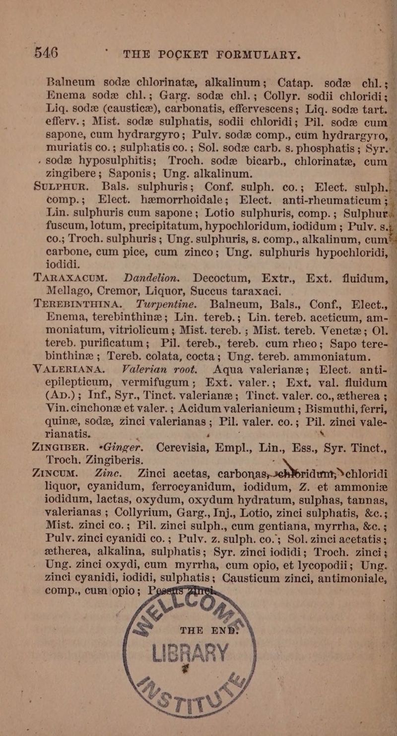 Balneum sod chlorinate, alkalinum; Catap. sode chl.; Enema sodx chl.; Garg. sode chl.; Collyr. sodii chloridi; Liq. sodz (caustic), carbonatis, effervescens; Liq. sod tart. efferv.; Mist. sodz sulphatis, sodii chloridi; Pil. sode cum sapone, cum hydrargyro; Puly. sod comp., cim hydrargyro, A muriatis co.; sulphatis co. ; Sol. sod carb. s. phosphatis; Syr.: , sod hyposulphitis; Troch. sodz bicarb., chlorinate, cum zingibere; Saponis; Ung. alkalinum. SuLpHurR. Bals. sulphuris; Conf. sulph. co.; Elect. sulph.. comp.; Elect. hzemorrhoidale; Elect. anti-rheumaticum 3 Lin. sulphuris cum sapone; Lotio sulphuris, comp. ; 7 fuscum, lotum, precipitatum, hypochloridum, iodidum ; Pulv. 8.43 co.; Troch. sulphuris ; Ung. sulphuris, s. comp., alkalinum, cum carbone, cum pice, cum zinco; Ung. sulphuris hypochloridi, — iodidi. TARAXACUM. Dandelion. Decoctum, Extr., Ext. fluidum, Mellago, Cremor, Liquor, Succus taraxaci. TEREBINTHINA. Turpentine. Balneum, Bals., Conf., Elect., — Enema, terebinthine; Lin. tereb.; Lin. tereb. aceticum, am- — moniatum, vitriolicum ; Mist. tereb. ; Mist. tereb. Veneta; Ol. — tereb. purificatum; Pil. tereb., tereb. cum rheo; Sapo tere- binthine ; Tereb. colata, cocta; Ung. tereb. ammoniatum. VALERIANA. Valerian root. Aqua valeriane; Elect. anti- epilepticum, vermifugum; Ext. valer.; Ext. val. fluidum (Ap.); Inf., Syr., Tinct. valerian ; Tinct. valer. co., etherea ;__ Vin. cinchone et valer. ; Acidum valerianicum ; Bismuthi, ferri, — quine, sod, zinci valerian < ; Pil. valer. CO. 3 re zinci vale- rianatis. P ZINGIBER. +Ginger. Cerevisia, Empl., Lin., Ess., ‘aoa Tinct., Troch. Zingiberis ZIncuM. Zine. Zinci acetas, carbons tena liquor, cyanidum, ferrocyanidum, iodidum, Z. et ammonize iodidum, lactas, oxydum, oxydum hydratum, sulphas, tannas, valerianas ; Collyrium, Garg., Inj., Lotio, zinci sulphatis, &c.; Mist. zinci co.; Pil. zinci sulph., cum gentiana, myrrha, &c. ; Puly. zinci cyanidi co.; Pulv. z. sulph. co.; Sol. zinci acetatis ; etherea, alkalina, sulphatis; Syr. zinci iodidi; Troch. zinci; Ung. zinci oxydi, cum myrrha, cum opio, et lycopodii ; Ung. zinci maa oe sulphatis 3 Causticum zinci, antimoniale,
