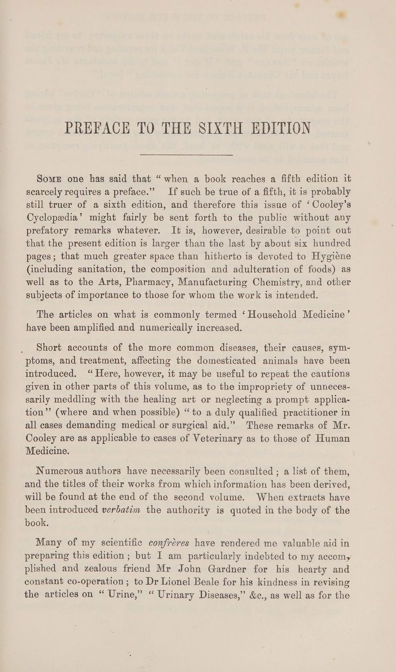 PREFACK TO THE SIXTH EDITION Somz one has said that “when a book reaches a fifth edition it scarcely requires a preface.” If such be true of a fifth, it is probably still truer of a sixth edition, and therefore this issue of ‘ Cooley’s Cyclopedia’ might fairly be sent forth to the public without any prefatory remarks whatever. It is, however, desirable to point out that the present edition is larger than the last by about six hundred pages; that much greater space than hitherto is devoted to Hygiene (including sanitation, the composition and adulteration of foods) as well as to the Arts, Pharmacy, Manufacturing Chemistry, and other subjects of importance to those for whom the work is intended. The articles on what is commonly termed ‘ Household Medicine’ have been amplified and numerically increased. Short accounts of the more common diseases, their causes, sym- ptoms, and treatment, affecting the domesticated animals have been introduced. “Here, however, it may be useful to repeat the cautions given in other parts of this volume, as to the impropriety of unneces- sarily meddling with the healing art or neglecting a prompt applica- tion’? (where and when possible) “to a duly qualified practitioner in all cases demanding medical or surgical aid.” These remarks of Mr. Cooley are as applicable to cases of Veterinary as to those of Human Medicine. Numerous authors have necessarily been consulted ; a list of them, and the titles of their works from which information has been derived, will be found at the end of the second volume. When extracts have been introduced verbatim the authority is quoted in the body of the book. | Many of my scientific confréres have rendered me valuable aid in preparing this edition ; but I am particularly indebted to my accom, plished and zealous friend Mr John Gardner for his hearty and constant co-operation ; to Dr Lionel Beale for his kindness in revising the articles on “ Urine,” “ Urinary Diseases,” &amp;c., as well as for the