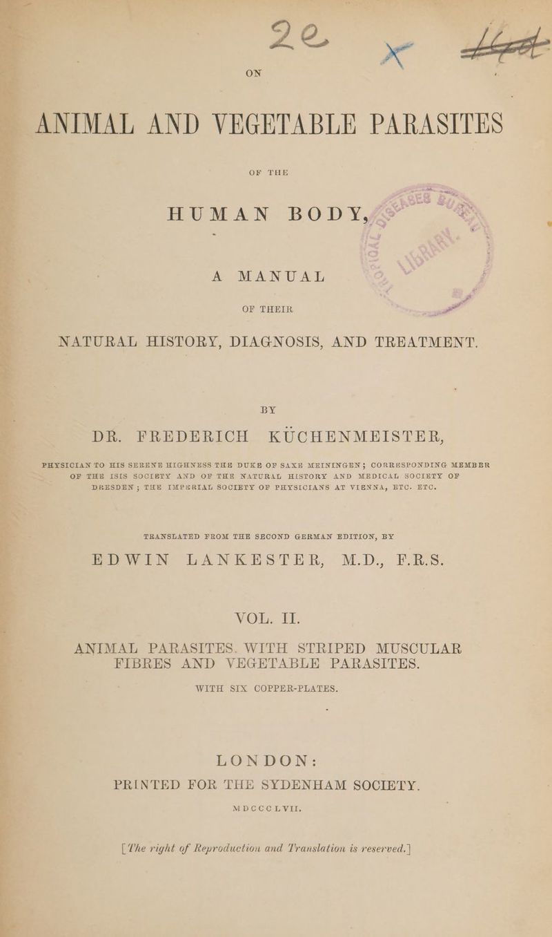 i ' N i u ß 23 N = girs um er RR ‘ * } a } = / 2 . ae | x ig ON | ANIMAL AND VEGETABLE PARASITES OF THE HUMAN BODY “® A MANUAL | P OF THEIR Be. NATURAL HISTORY, DIAGNOSIS, AND TREATMENT. BYE DR. FREDERICH KUCHENMEISTER, % Ki - x _ PHYSICIAN TO HIS SERENE HIGHNESS THE DUKE OF SAXE MEININGEN; CORRESPONDING MEMBER Pr Du OF THE ISIS SOCIETY AND OF THE NATURAL HISTORY AND MEDICAL SOCIETY OF Bee” DRESDEN ; THE IMPERIAL SOCIETY OF PHYSICIANS AT VIENNA, ETC. ETC. TRANSLATED FROM THE SECOND GERMAN EDITION, BY EDWIN LANKESTER MD, F.RS. VOL. FI. ANIMAL PARASITES. WITH STRIPED MUSCULAR FIBRES AND VEGETABLE PARASITES. WITH SIX COPPER-PLATES. LONDON: PRINTED FOR THE SYDENHAM SOCIETY. MDCCCLVII. [The right of Reproduction and Translation is reserved. |