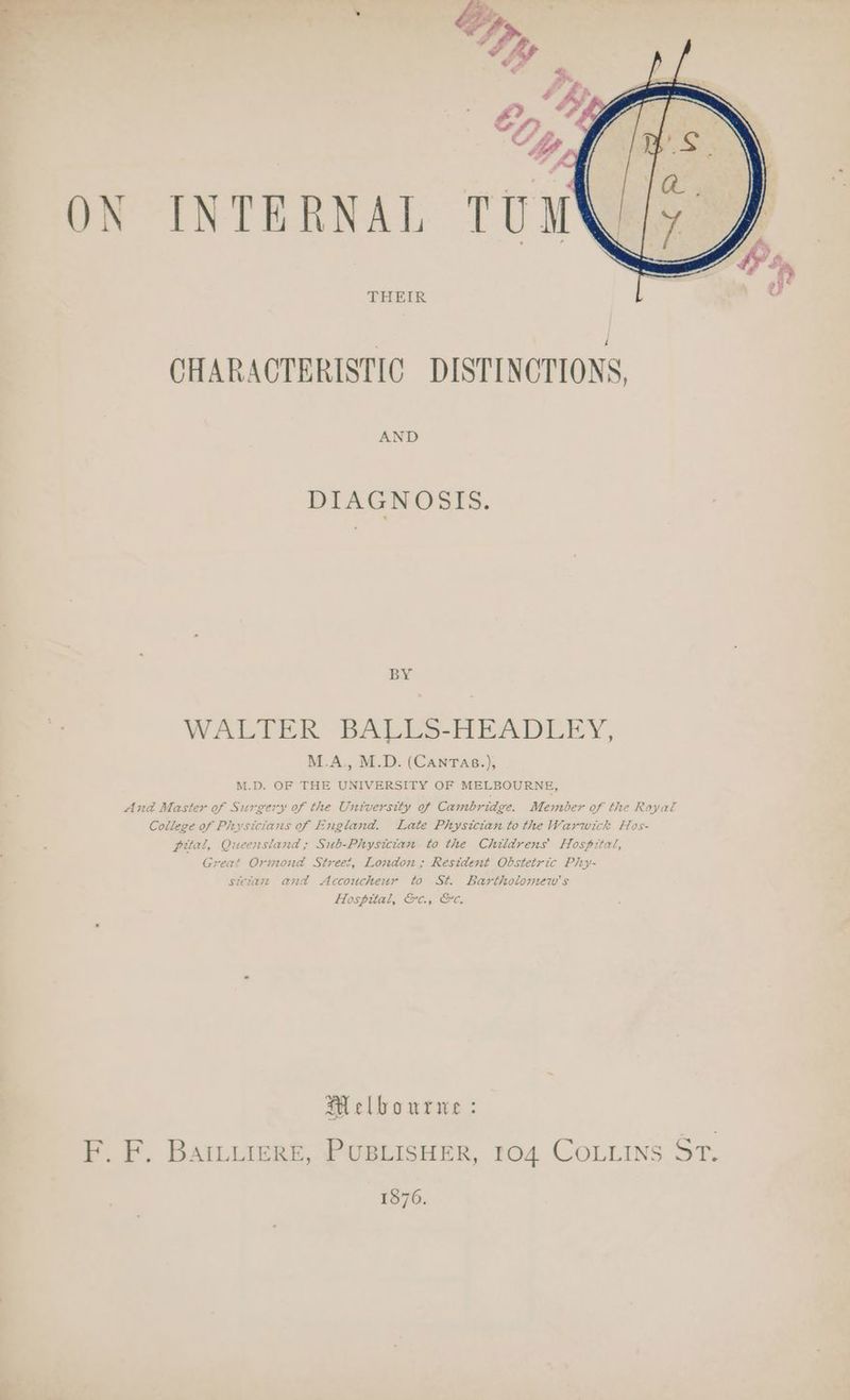 ON INTERNAL THEIR CHARACTERISTIC DISTINCTIONS, AND DIAGNOSIS. BY WALTER BADES-HEADEEY, M.A., M.D. (CANTAB.), M.D. OF THE UNIVERSITY OF MELBOURNE, And Master of Surgery of the University of Cambridge. Member of the Royal College of Physicians of England. Late Physician to the Warwick Hos- pital, Queensland ; Sub-Physician to the Childrens Hospital, Great Ormond Street, London; Resident Obstetric Phy- sictaze and Accoucheur to St. Bartholomew's Hospital, &c., &c. Melbourwe : F. F. BatLuigReE, PUBLISHER, 104 COLLINS 5ST. 1876.
