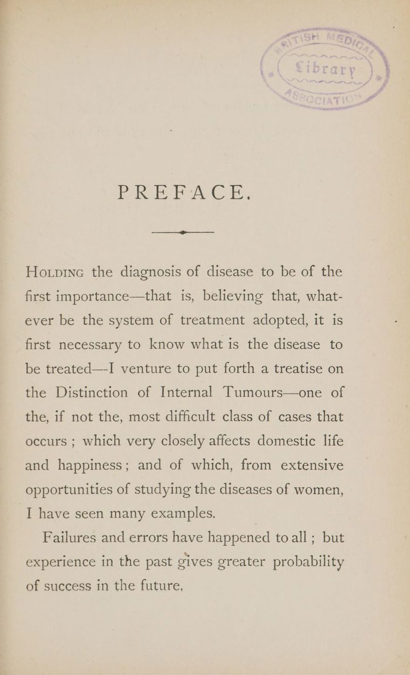 PRP AG. Ho.pinec the diagnosis of disease to be of the first importance—that is, believing that, what- ever be the system of treatment adopted, it is first necessary to know what is the disease to be treated—-I venture to put forth a treatise on the Distinction of Internal Tumours—one of the, if not the, most difficult class of cases that occurs ; which very closely affects domestic life and happiness; and of which, from extensive opportunities of studying the diseases of women, I have seen many examples. Failures and errors have happened toall ; but experience in the past gives greater probability of success in the future,