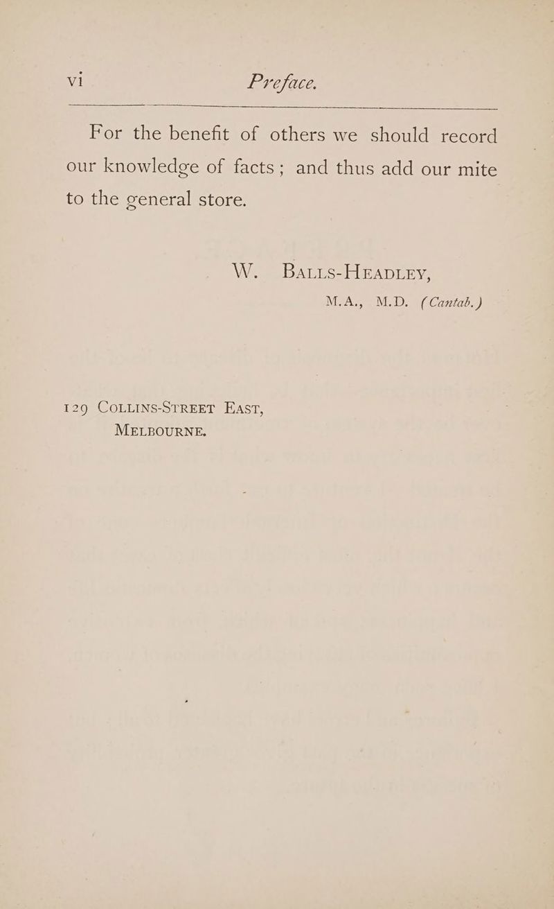 For the benefit of others we should record our knowledge of facts; and thus add our mite to the general store. W. Baris-HEApLey, M.A., M.D. (Caniab.) 129 COLLINS-STREET EAst, MELBOURNE.