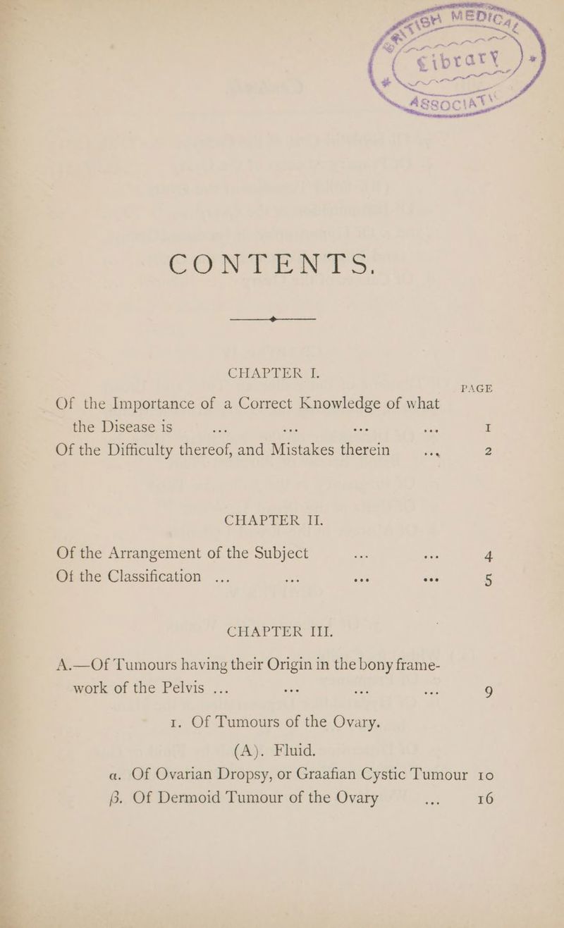 2 te 8 i CHAPTER. I. Of the Importance of a Correct Knowledge of what the Disease is am ae a “a Of the Difficulty thereof, and Mistakes therein Pac 2 CHAPTER It. Of the Arrangement of the Subject on ~ 4 Of the Classification ... eo ose eee 5 CHAPTER iit. A. Of Tumours having their Origin in the bony frame- work of the Pelvis ... wee ea se 9 1. Of Tumours of the Ovary. (A). Fluid. a. Of Ovarian Dropsy, or Graafian Cystic Tumour 10 §. Of Dermoid Tumour of the Ovary aa 16
