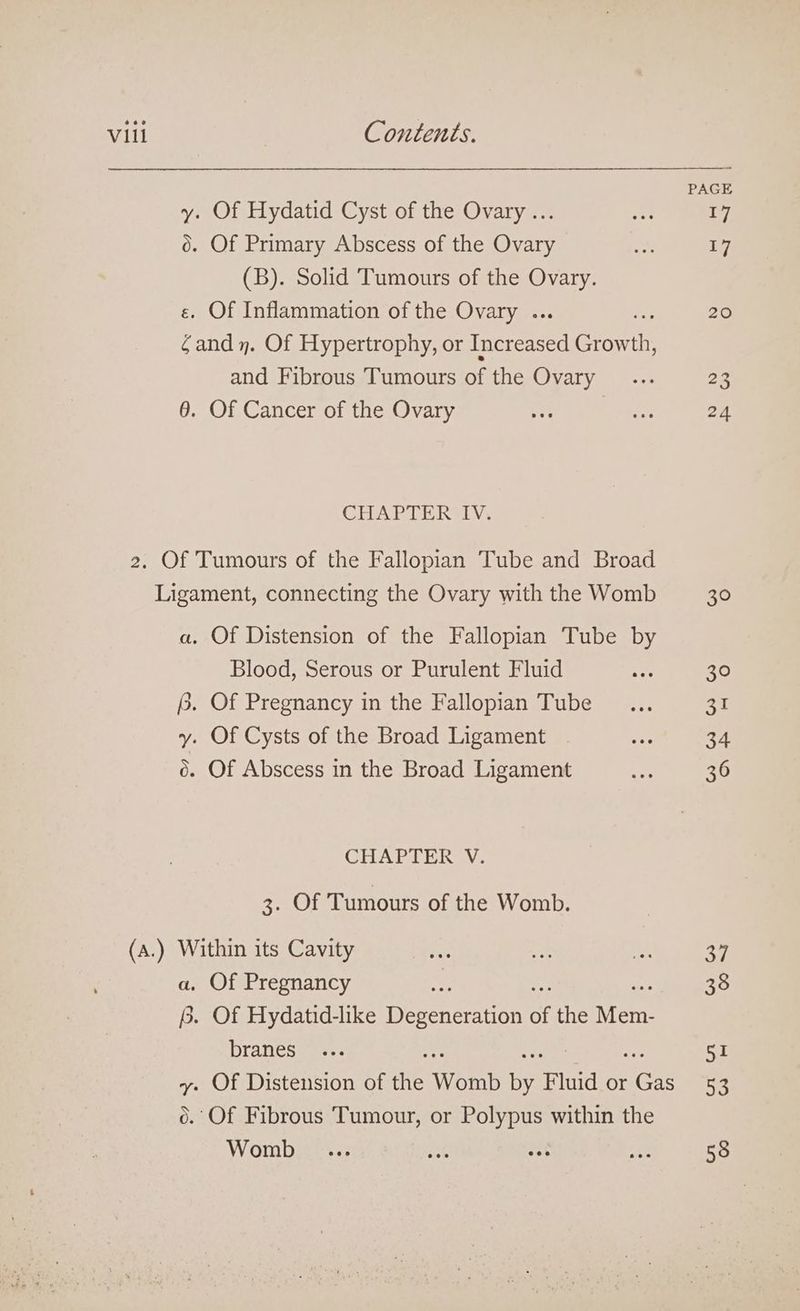 y. Of Hydatid Cyst of the Ovary ... 0. Of Primary Abscess of the Ovary (B). Solid Tumours of the Ovary. e. Of Inflammation of the Ovary .. ; €and 7. Of Hypertrophy, or Teena crores and Fibrous Tumours of the Ovary 6. Of Cancer of the Ovary CHAPTER IV. — a. Of Distension of the Fallopian Tube by Blood, Serous or Purulent Fluid {. Of Pregnancy in the Fallopian Tube y. Of Cysts of the Broad Ligament 6. Of Abscess in the Broad Ligament CHAPTER V. SOT Tumours of the Womb. Within its Cavity a, Of Pregnancy B. Of Hydatid-like Deron eraian of the wen branes vy. Of Distension of the Womb a Fluid or Ver 0. Of Fibrous Tumour, or Polypus within the Womb 20 24 30 30 eh! 34 36 34. 38 51 53 58